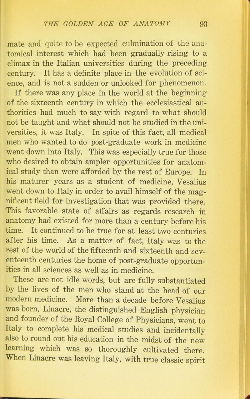 mate and quite to be expected culmination of the ana- tomical interest which had been gradually rising to a climax in the Italian universities during the preceding century. It has a definite place in the evolution of sci- ence, and is not a sudden or unlooked for phenomenon. If there was any place in the world at the beginning of the sixteenth century in which the ecclesiastical au- thorities had much to say with regard to what should not be taught and what should not be studied in the uni- versities, it was Italy. In spite of this fact, all medical men who wanted to do post-graduate work in medicine went down into Italy. This was especially true for those who desired to obtain ampler opportunities for anatom- ical study than were afforded by the rest of Europe. In his maturer years as a student of medicine, Vesalius went down to Italy in order to avail himself of the mag- nificent field for investigation that was provided there. This favorable state of affairs as regards research in anatomy had existed for more than a century before his time. It continued to be true for at least two centuries after his time. As a matter of fact, Italy was to the rest of the world of the fifteenth and sixteenth and sev- enteenth centuries the home of post-graduate opportun- ities in all sciences as well as in medicine. These are not idle words, but are fully substantiated by the lives of the men who stand at the head of our modern medicine. More than a decade before Vesalius was born, Linacre, the distinguished English physician and founder of the Royal College of Physicians, went to Italy to complete his medical studies and incidentally also to round out his education in the midst of the new learning which was so thoroughly cultivated there. When Linacre was leaving Italy, with true classic spirit