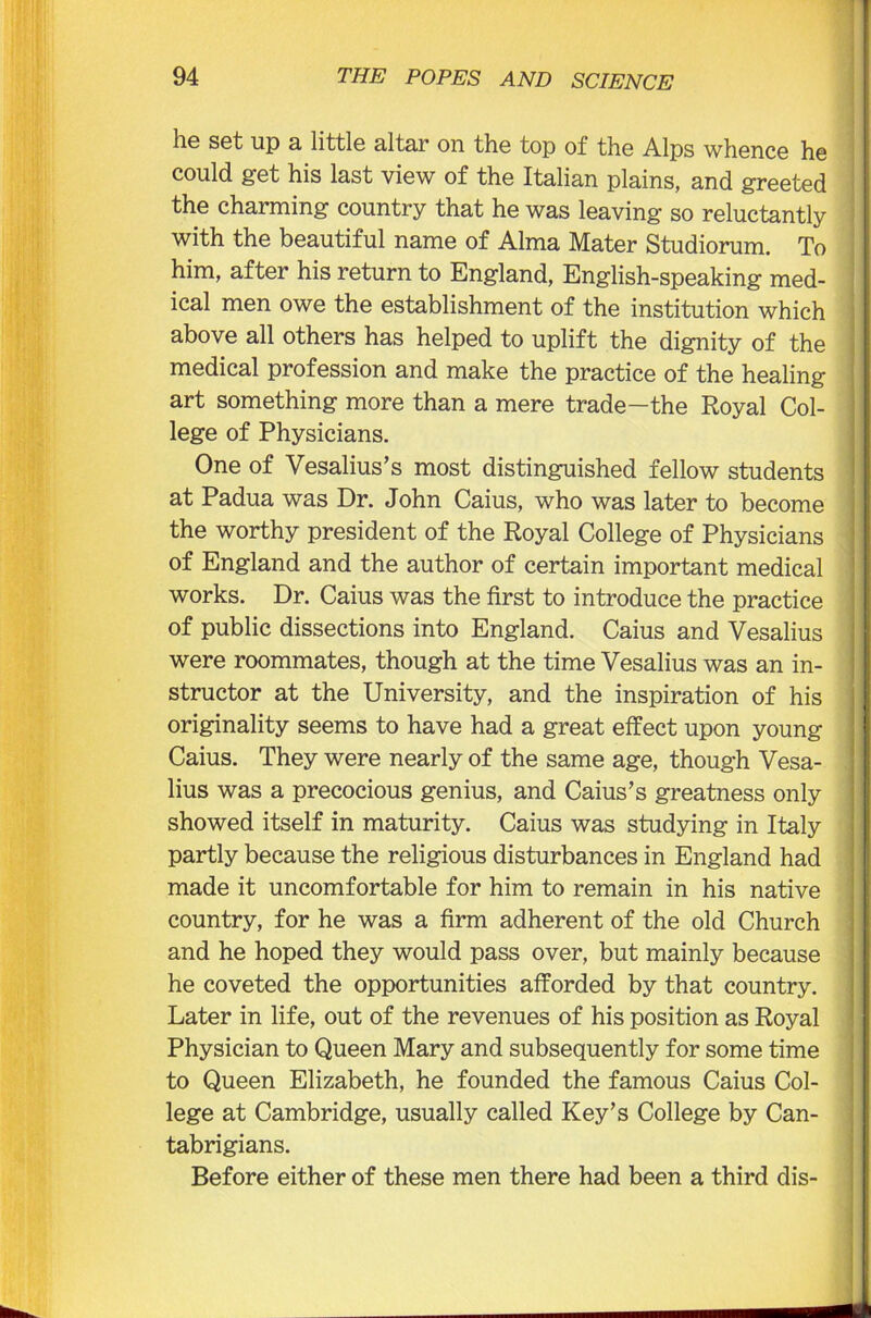 he set up a little altar on the top of the Alps whence he could get his last view of the Italian plains, and greeted the charming country that he was leaving so reluctantly with the beautiful name of Alma Mater Studiorum. To him, after his return to England, English-speaking med- ical men owe the establishment of the institution which above all others has helped to uplift the dignity of the medical profession and make the practice of the healing art something more than a mere trade—the Royal Col- lege of Physicians. One of Vesalius’s most distinguished fellow students at Padua was Dr. John Caius, who was later to become the worthy president of the Royal College of Physicians of England and the author of certain important medical works. Dr. Caius was the first to introduce the practice of public dissections into England. Caius and Vesalius were roommates, though at the time Vesalius was an in- structor at the University, and the inspiration of his originality seems to have had a great effect upon young Caius. They were nearly of the same age, though Vesa- lius was a precocious genius, and Caius’s greatness only showed itself in maturity. Caius was studying in Italy partly because the religious disturbances in England had made it uncomfortable for him to remain in his native country, for he was a firm adherent of the old Church and he hoped they would pass over, but mainly because he coveted the opportunities afforded by that country. Later in life, out of the revenues of his position as Royal Physician to Queen Mary and subsequently for some time to Queen Elizabeth, he founded the famous Caius Col- lege at Cambridge, usually called Key’s College by Can- tabrigians. Before either of these men there had been a third dis-