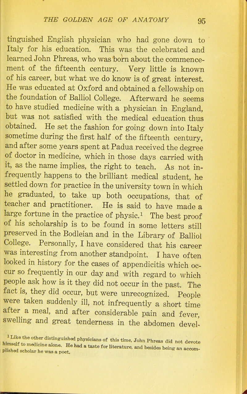 THE GOLDEN AGE OF ANATOMY 95 tinguished English physician who had gone down to Italy for his education. This was the celebrated and learned John Phreas, who was born about the commence- ment of the fifteenth century. Very little is known of his career, but what we do know is of great interest. He was educated at Oxford and obtained a fellowship on the foundation of Balliol College. Afterward he seems to have studied medicine with a physician in England, but was not satisfied with the medical education thus obtained. He set the fashion for going down into Italy sometime during the first half of the fifteenth century, and after some years spent at Padua received the degree of doctor in medicine, which in those days carried with it, as the name implies, the right to teach. As not in- frequently happens to the brilliant medical student, he settled down for practice in the university town in which he graduated, to take up both occupations, that of teacher and practitioner. He is said to have made a large fortune in the practice of physic.1 The best proof of his scholarship is to be found in some letters still preserved in the Bodleian and in the Library of Balliol College. Personally, I have considered that his career was interesting from another standpoint. I have often looked in history for the cases of appendicitis which oc- cur so frequently in our day and with regard to which people ask how is it they did not occur in the past. The fact is, they did occur, but were unrecognized. People were taken suddenly ill, not infrequently a short time after a meal, and after considerable pain and fever, swelling and great tenderness in the abdomen deveh hll^fe!!hCTdiSfngUiShedPhy8iCian80f John Phreas did not devote Dtohi ^ r6 ' He hEd a f°r literature- and being an accom- plished scholar he was a poet. A