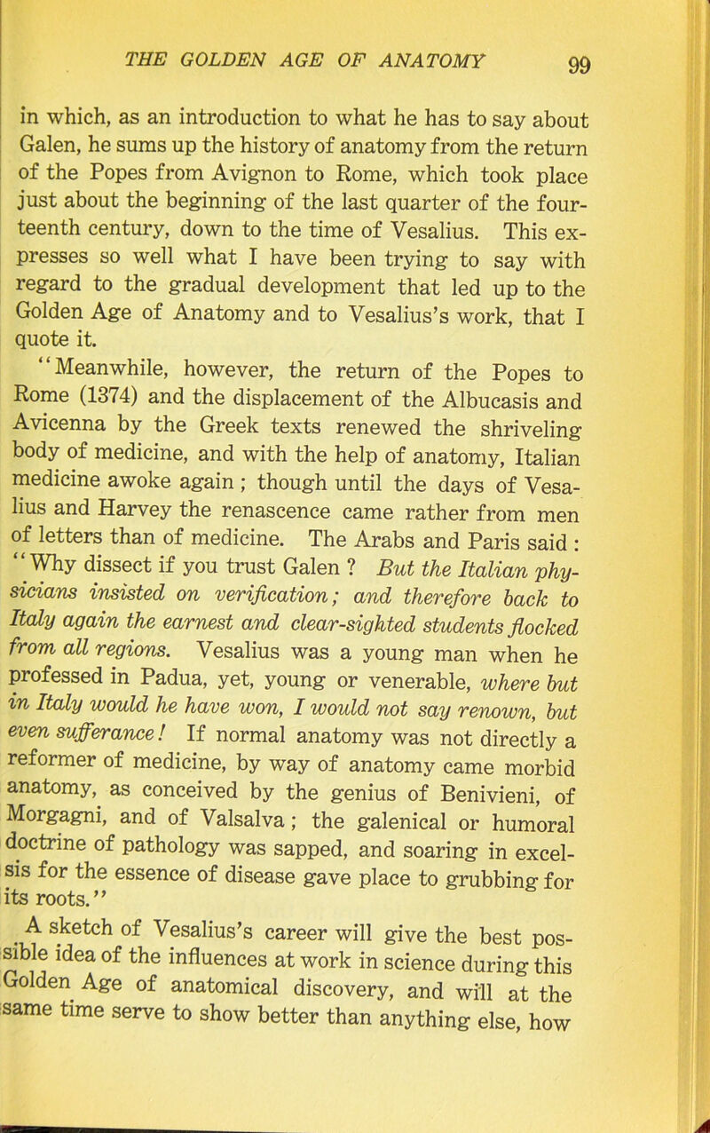 in which, as an introduction to what he has to say about Galen, he suras up the history of anatomy from the return of the Popes from Avignon to Rome, which took place just about the beginning of the last quarter of the four- teenth century, down to the time of Vesalius. This ex- presses so well what I have been trying to say with regard to the gradual development that led up to the Golden Age of Anatomy and to Vesalius’s work, that I quote it. “Meanwhile, however, the return of the Popes to Rome (1374) and the displacement of the Albucasis and Avicenna by the Greek texts renewed the shriveling body of medicine, and with the help of anatomy, Italian medicine awoke again ; though until the days of Vesa- lius and Harvey the renascence came rather from men of letters than of medicine. The Arabs and Paris said : “ Why dissect if you trust Galen ? But the Italian phy- sicians insisted on verification; and therefore back to Italy again the earnest and clear-sighted students flocked from all regions. Vesalius was a young man when he professed in Padua, yet, young or venerable, where but in Italy would he have won, I would not say renown, but even sufferance! If normal anatomy was not directly a reformer of medicine, by way of anatomy came morbid anatomy, as conceived by the genius of Benivieni, of Morgagni, and of Valsalva; the galenical or humoral doctrine of pathology was sapped, and soaring in excel- sis for the essence of disease gave place to grubbing for its roots.” . ^ s^etch of Vesalius’s career will give the best pos- sible idea of the influences at work in science during this Golden Age of anatomical discovery, and will at the same time serve to show better than anything else, how
