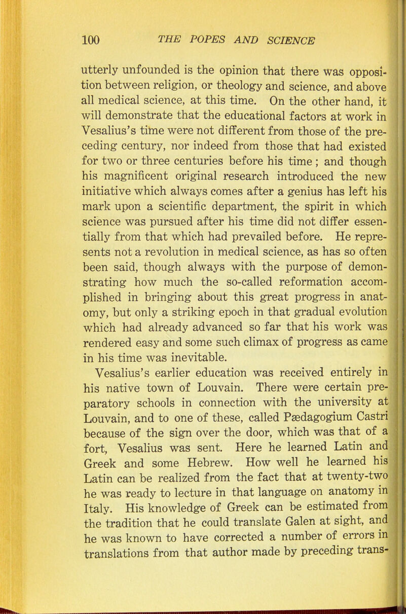 utterly unfounded is the opinion that there was opposi- tion between religion, or theology and science, and above all medical science, at this time. On the other hand, it will demonstrate that the educational factors at work in Vesalius’s time were not different from those of the pre- ceding century, nor indeed from those that had existed for two or three centuries before his time ; and though his magnificent original research introduced the new initiative which always comes after a genius has left his mark upon a scientific department, the spirit in which science was pursued after his time did not differ essen- tially from that which had prevailed before. He repre- sents not a revolution in medical science, as has so often been said, though always with the purpose of demon- strating how much the so-called reformation accom- plished in bringing about this great progress in anat- omy, but only a striking epoch in that gradual evolution which had already advanced so far that his work was rendered easy and some such climax of progress as came in his time was inevitable. Vesalius’s earlier education was received entirely in his native town of Louvain. There were certain pre- paratory schools in connection with the university at Louvain, and to one of these, called Paedagogium Castri because of the sign over the door, which was that of a fort, Vesalius was sent. Here he learned Latin and Greek and some Hebrew. How well he learned his Latin can be realized from the fact that at twenty-two he was ready to lecture in that language on anatomy in Italy. His knowledge of Greek can be estimated from the tradition that he could translate Galen at sight, and he was known to have corrected a number of errors in translations from that author made by preceding trans-