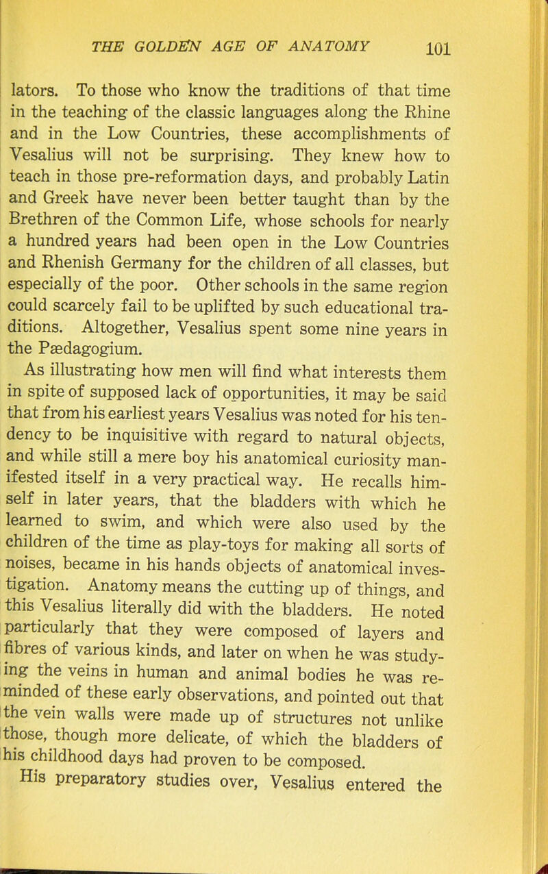 lators. To those who know the traditions of that time in the teaching of the classic languages along the Rhine and in the Low Countries, these accomplishments of Vesalius will not be surprising. They knew how to teach in those pre-reformation days, and probably Latin and Greek have never been better taught than by the Brethren of the Common Life, whose schools for nearly a hundred years had been open in the Low Countries and Rhenish Germany for the children of all classes, but especially of the poor. Other schools in the same region could scarcely fail to be uplifted by such educational tra- ditions. Altogether, Vesalius spent some nine years in the Psedagogium. As illustrating how men will find what interests them in spite of supposed lack of opportunities, it may be said that from his earliest years Vesalius was noted for his ten- dency to be inquisitive with regard to natural objects, and while still a mere boy his anatomical curiosity man- ifested itself in a very practical way. He recalls him- self in later years, that the bladders with which he learned to swim, and which were also used by the children of the time as play-toys for making all sorts of noises, became in his hands objects of anatomical inves- tigation. Anatomy means the cutting up of things, and this Vesalius literally did with the bladders. He noted particularly that they were composed of layers and fibres of various kinds, and later on when he was study- ing the veins in human and animal bodies he was re- minded of these early observations, and pointed out that the vein walls were made up of structures not unlike those, though more delicate, of which the bladders of his childhood days had proven to be composed. His preparatory studies over, Vesalius entered the