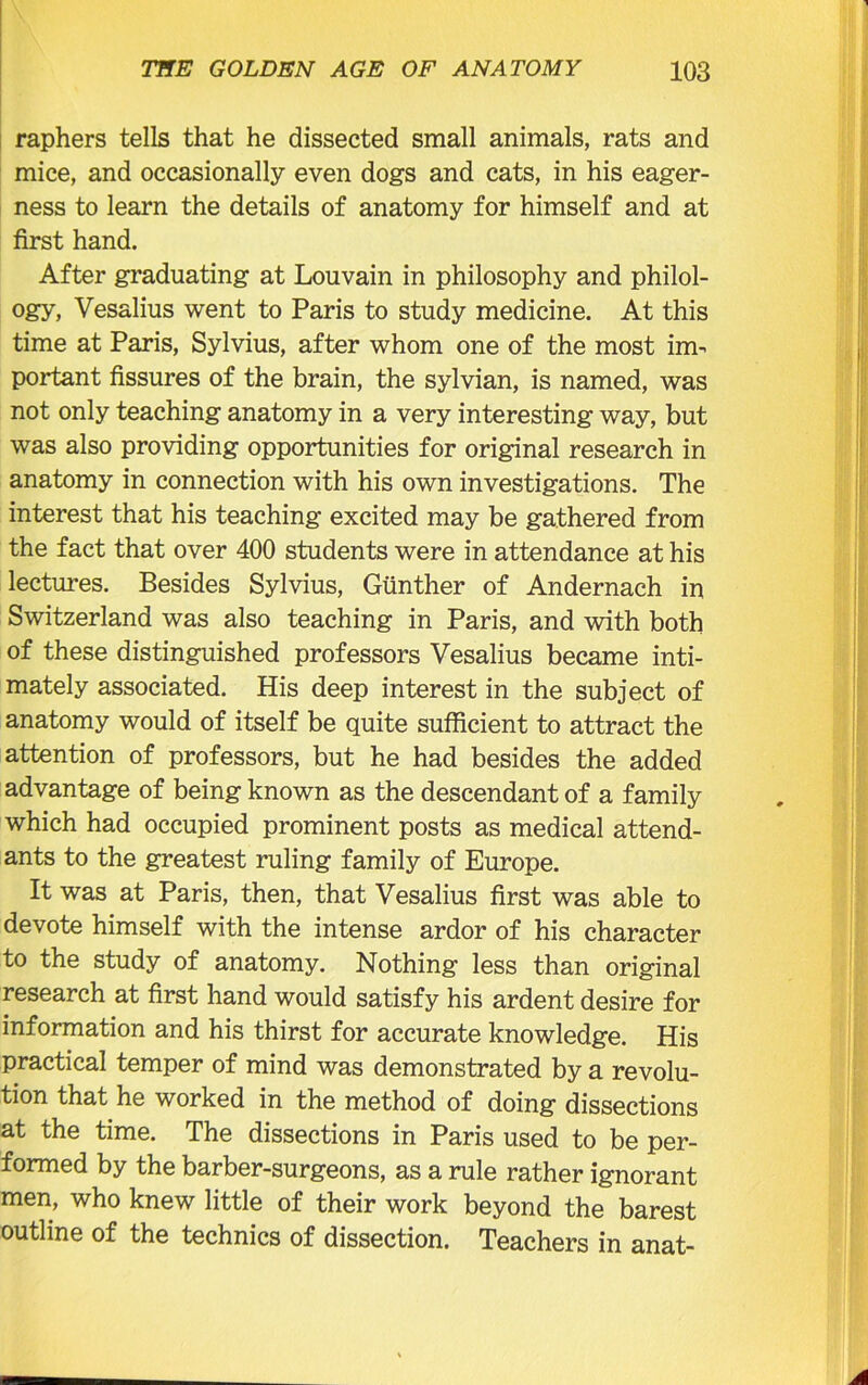 raphers tells that he dissected small animals, rats and mice, and occasionally even dogs and cats, in his eager- ness to learn the details of anatomy for himself and at first hand. After graduating at Louvain in philosophy and philol- ogy, Vesalius went to Paris to study medicine. At this time at Paris, Sylvius, after whom one of the most im- portant fissures of the brain, the sylvian, is named, was not only teaching anatomy in a very interesting way, but was also providing opportunities for original research in anatomy in connection with his own investigations. The interest that his teaching excited may be gathered from the fact that over 400 students were in attendance at his lectures. Besides Sylvius, Gunther of Andernach in Switzerland was also teaching in Paris, and with both of these distinguished professors Vesalius became inti- mately associated. His deep interest in the subject of anatomy would of itself be quite sufficient to attract the attention of professors, but he had besides the added advantage of being known as the descendant of a family which had occupied prominent posts as medical attend- ants to the greatest ruling family of Europe. It was at Paris, then, that Vesalius first was able to devote himself with the intense ardor of his character to the study of anatomy. Nothing less than original research at first hand would satisfy his ardent desire for information and his thirst for accurate knowledge. His practical temper of mind was demonstrated by a revolu- tion that he worked in the method of doing dissections at the time. The dissections in Paris used to be per- formed by the barber-surgeons, as a rule rather ignorant men, who knew little of their work beyond the barest outline of the technics of dissection. Teachers in anat-