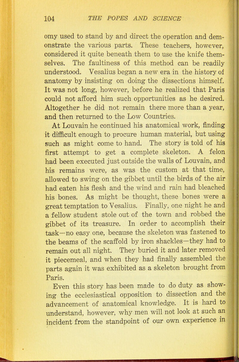 omy used to stand by and direct the operation and dem- onstrate the various parts. These teachers, however, considered it quite beneath them to use the knife them- selves. The faultiness of this method can be readily understood. Vesalius began a new era in the history of anatomy by insisting on doing the dissections himself. It was not long, however, before he realized that Paris could not afford him such opportunities as he desired. Altogether he did not remain there more than a year, and then returned to the Low Countries. At Louvain he continued his anatomical work, finding it difficult enough to procure human material, but using such as might come to hand. The story is told of his first attempt to get a complete skeleton. A felon had been executed just outside the walls of Louvain, and his remains were, as was the custom at that time, allowed to swing on the gibbet until the birds of the air had eaten his flesh and the wind and rain had bleached his bones. As might be thought, these bones were a great temptation to Vesalius. Finally, one night he and a fellow student stole out of the town and robbed the gibbet of its treasure. In order to accomplish their task—no easy one, because the skeleton was fastened to the beams of the scaffold by iron shackles—they had to remain out all night. They buried it and later removed it piecemeal, and when they had finally assembled the parts again it was exhibited as a skeleton brought from Paris. Even this story has been made to do duty as show- ing the ecclesiastical opposition to dissection and the advancement of anatomical knowledge. It is hard to understand, however, why men will not look at such an incident from the standpoint of our own experience in