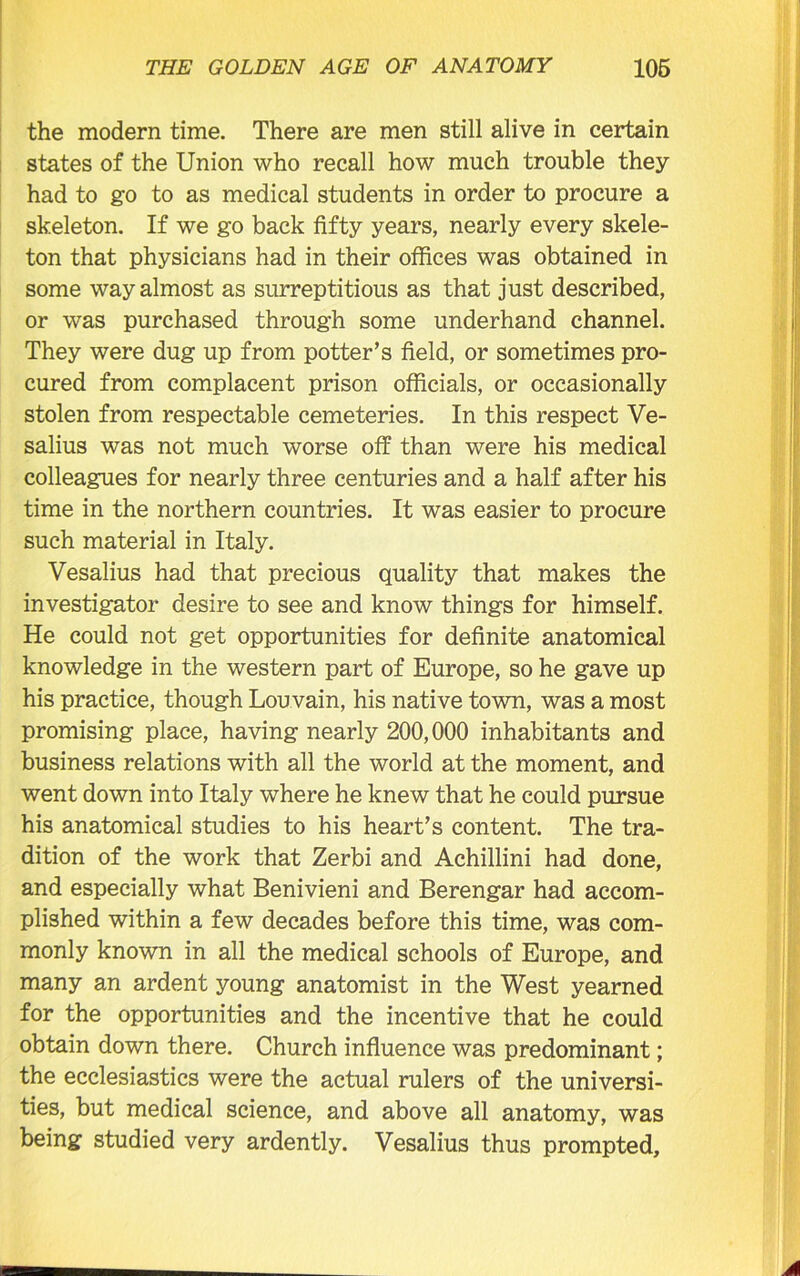 the modern time. There are men still alive in certain states of the Union who recall how much trouble they had to go to as medical students in order to procure a skeleton. If we go back fifty years, nearly every skele- ton that physicians had in their offices was obtained in some way almost as surreptitious as that just described, or was purchased through some underhand channel. They were dug up from potter’s field, or sometimes pro- cured from complacent prison officials, or occasionally stolen from respectable cemeteries. In this respect Ve- salius was not much worse off than were his medical colleagues for nearly three centuries and a half after his time in the northern countries. It was easier to procure such material in Italy. Vesalius had that precious quality that makes the investigator desire to see and know things for himself. He could not get opportunities for definite anatomical knowledge in the western part of Europe, so he gave up his practice, though Louvain, his native town, was a most promising place, having nearly 200,000 inhabitants and business relations with all the world at the moment, and went down into Italy where he knew that he could pursue his anatomical studies to his heart’s content. The tra- dition of the work that Zerbi and Achillini had done, and especially what Benivieni and Berengar had accom- plished within a few decades before this time, was com- monly known in all the medical schools of Europe, and many an ardent young anatomist in the West yearned for the opportunities and the incentive that he could obtain down there. Church influence was predominant; the ecclesiastics were the actual rulers of the universi- ties, but medical science, and above all anatomy, was being studied very ardently. Vesalius thus prompted.