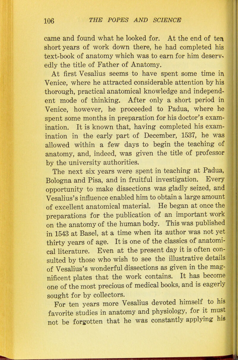 came and found what he looked for. At the end of ten short years of work down there, he had completed his text-book of anatomy which was to earn for him deserv- edly the title of Father of Anatomy. At first Vesalius seems to have spent some time in Venice, where he attracted considerable attention by his thorough, practical anatomical knowledge and independ- ent mode of thinking. After only a short period in Venice, however, he proceeded to Padua, where he spent some months in preparation for his doctor’s exam- ination. It is known that, having completed his exam- ination in the early part of December, 1537, he was allowed within a few days to begin the teaching of anatomy, and, indeed, was given the title of professor by the university authorities. The next six years were spent in teaching at Padua, Bologna and Pisa, and in fruitful investigation. Every opportunity to make dissections was gladly seized, and Vesalius’s influence enabled him to obtain a large amount of excellent anatomical material. He began at once the preparations for the publication of an important work on the anatomy of the human body. This was published in 1543 at Basel, at a time when its author was not yet thirty years of age. It is one of the classics of anatomi- cal literature. Even at the present day it is often con- sulted by those who wish to see the illustrative details of Vesalius’s wonderful dissections as given in the mag- nificent plates that the work contains. It has become one of the most precious of medical books, and is eagerly sought for by collectors. For ten years more Vesalius devoted himself to his favorite studies in anatomy and physiology, for it must not be forgotten that he was constantly applying his *