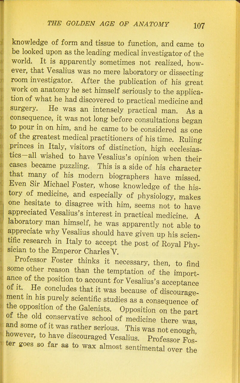 knowledge of form and tissue to function, and came to be looked upon as the leading medical investigator of the world. It is apparently sometimes not realized, how- ever, that Vesalius was no mere laboratory or dissecting room investigator. After the publication of his great work on anatomy he set himself seriously to the applica- tion of what he had discovered to practical medicine and surgery. He was an intensely practical man. As a consequence, it was not long before consultations began to pour in on him, and he came to be considered as one of the greatest medical practitioners of his time. Ruling princes in Italy, visitors of distinction, high ecclesias- tics—all wished to have Vesalius’s opinion when their cases became puzzling. This is a side of his character that many of his modern biographers have missed. Even Sir Michael Foster, whose knowledge of the his- tory of medicine, and especially of physiology, makes one hesitate to disagree with him, seems not to have appreciated Vesalius’s interest in practical medicine. A laboratory man himself, he was apparently not able to appreciate why Vesalius should have given up his scien- tific research in Italy to accept the post of Royal Phy- sician to the Emperor Charles ’V. Professor Foster thinks it necessary, then, to find some other reason than the temptation of the import- ance of the position to account for Vesalius’s acceptance of it. . He concludes that it was because of discourage- ment m his purely scientific studies as a consequence of the oppositmn of the Galenists. Opposition on the part of the old conservative school of medicine there was and some of it was rather serious. This was not enough’ however, to have discouraged Vesalius. Professor Fos- ter goes so far as to wax almost sentimental over the