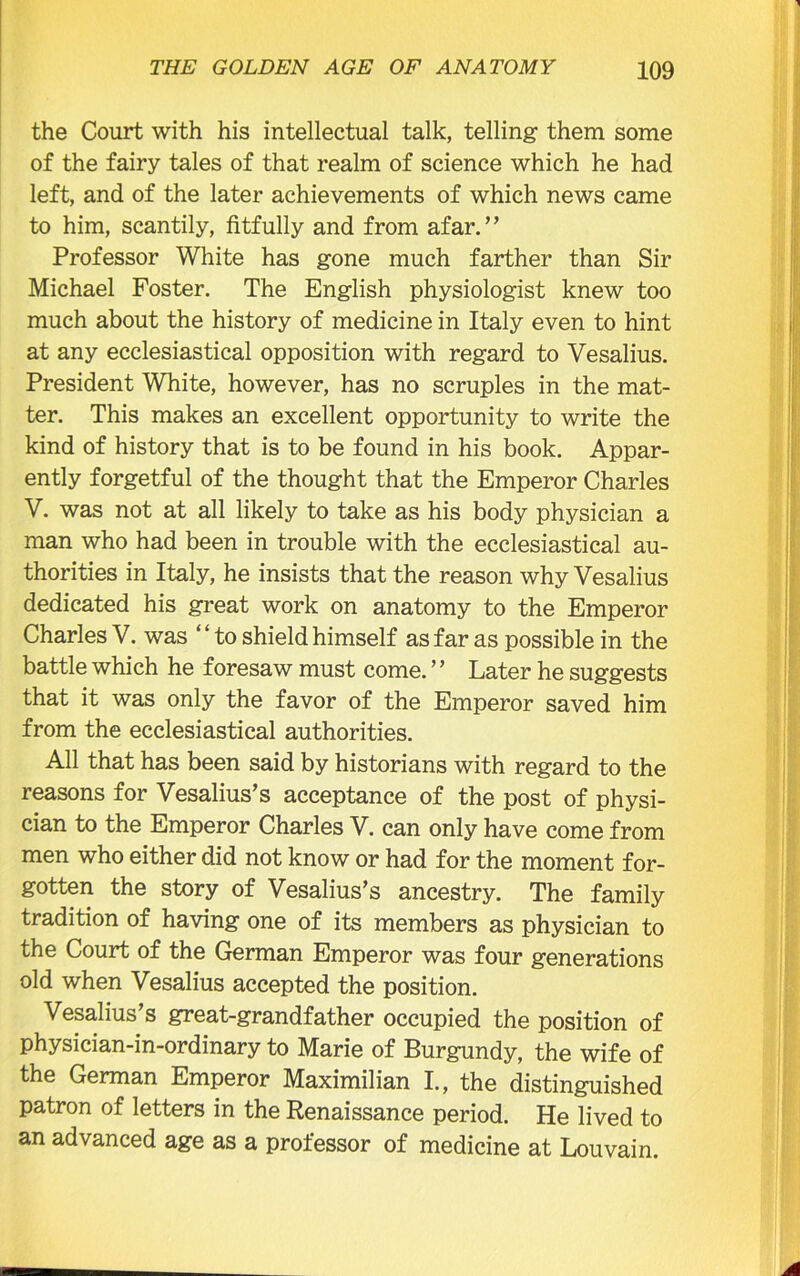 the Court with his intellectual talk, telling them some of the fairy tales of that realm of science which he had left, and of the later achievements of which news came to him, scantily, fitfully and from afar.” Professor White has gone much farther than Sir Michael Foster. The English physiologist knew too much about the history of medicine in Italy even to hint at any ecclesiastical opposition with regard to Vesalius. President White, however, has no scruples in the mat- ter. This makes an excellent opportunity to write the kind of history that is to be found in his book. Appar- ently forgetful of the thought that the Emperor Charles V. was not at all likely to take as his body physician a man who had been in trouble with the ecclesiastical au- thorities in Italy, he insists that the reason why Vesalius dedicated his great work on anatomy to the Emperor Charles V. was “ to shield himself as far as possible in the battle which he foresaw must come. ’ ’ Later he suggests that it was only the favor of the Emperor saved him from the ecclesiastical authorities. All that has been said by historians with regard to the reasons for Vesalius’s acceptance of the post of physi- cian to the Emperor Charles V. can only have come from men who either did not know or had for the moment for- gotten the story of Vesalius’s ancestry. The family tradition of having one of its members as physician to the Court of the German Emperor was four generations old when Vesalius accepted the position. Vesalius’s great-grandfather occupied the position of physician-in-ordinary to Marie of Burgundy, the wife of the German Emperor Maximilian I., the distinguished patron of letters in the Renaissance period. He lived to an advanced age as a professor of medicine at Louvain.
