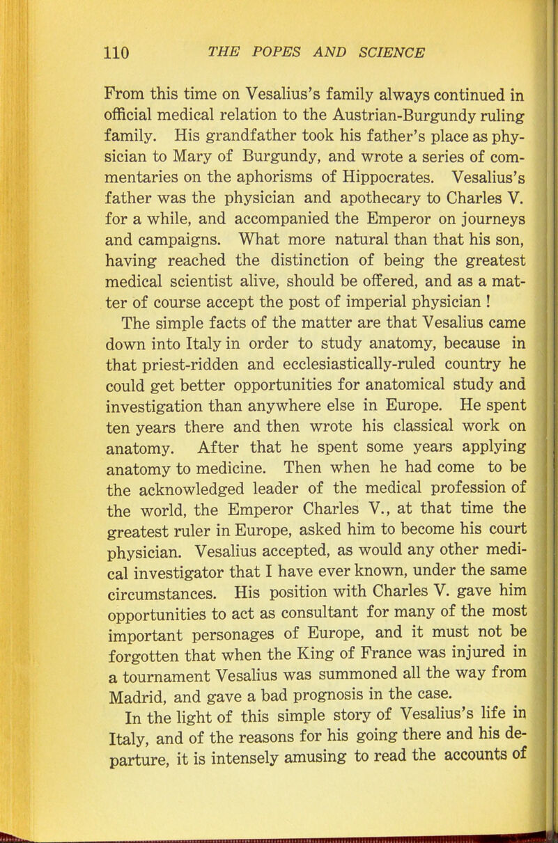 From this time on Vesalius’s family always continued in official medical relation to the Austrian-Burgundy ruling family. His grandfather took his father’s place as phy- sician to Mary of Burgundy, and wrote a series of com- mentaries on the aphorisms of Hippocrates. Vesalius’s father was the physician and apothecary to Charles V. for a while, and accompanied the Emperor on journeys and campaigns. What more natural than that his son, having reached the distinction of being the greatest medical scientist alive, should be offered, and as a mat- ter of course accept the post of imperial physician ! The simple facts of the matter are that Vesalius came down into Italy in order to study anatomy, because in that priest-ridden and ecclesiastically-ruled country he could get better opportunities for anatomical study and investigation than anywhere else in Europe. He spent ten years there and then wrote his classical work on anatomy. After that he spent some years applying anatomy to medicine. Then when he had come to be the acknowledged leader of the medical profession of the world, the Emperor Charles V., at that time the greatest ruler in Europe, asked him to become his court physician. Vesalius accepted, as would any other medi- cal investigator that I have ever known, under the same circumstances. His position with Charles V. gave him opportunities to act as consultant for many of the most important personages of Europe, and it must not be forgotten that when the King of France was injured in a tournament Vesalius was summoned all the way from Madrid, and gave a bad prognosis in the case. In the light of this simple story of Vesalius’s life in Italy, and of the reasons for his going there and his de- parture, it is intensely amusing to read the accounts of