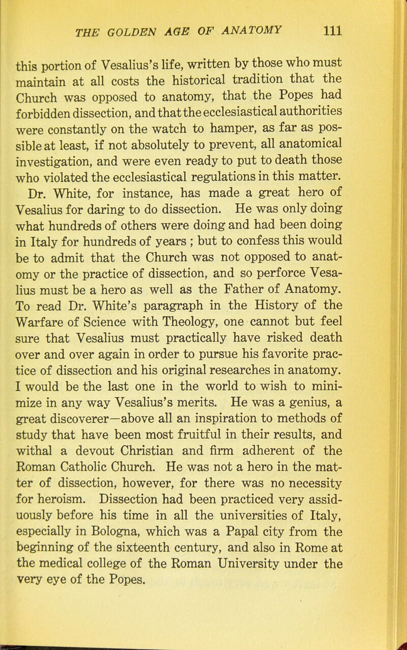 this portion of Vesalius’s life, written by those who must maintain at all costs the historical tradition that the Church was opposed to anatomy, that the Popes had forbidden dissection, and that the ecclesiastical authorities were constantly on the watch to hamper, as far as pos- sible at least, if not absolutely to prevent, all anatomical investigation, and were even ready to put to death those who violated the ecclesiastical regulations in this matter. Dr. White, for instance, has made a great hero of Vesalius for daring to do dissection. He was only doing what hundreds of others were doing and had been doing in Italy for hundreds of years ; but to confess this would be to admit that the Church was not opposed to anat- omy or the practice of dissection, and so perforce Vesa- lius must be a hero as well as the Father of Anatomy. To read Dr. White’s paragraph in the History of the Warfare of Science with Theology, one cannot but feel sure that Vesalius must practically have risked death over and over again in order to pursue his favorite prac- tice of dissection and his original researches in anatomy. I would be the last one in the world to wish to mini- mize in any way Vesalius’s merits. He was a genius, a great discoverer—above all an inspiration to methods of study that have been most fruitful in their results, and withal a devout Christian and firm adherent of the Roman Catholic Church. He was not a hero in the mat- ter of dissection, however, for there was no necessity for heroism. Dissection had been practiced very assid- uously before his time in all the universities of Italy, especially in Bologna, which was a Papal city from the beginning of the sixteenth century, and also in Rome at the medical college of the Roman University under the very eye of the Popes.