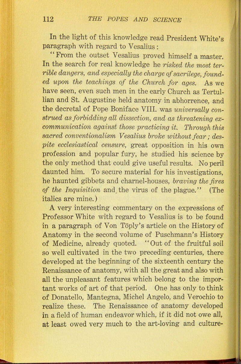 In the light of this knowledge read President White’s paragraph with regard to Vesalius : “From the outset Vesalius proved himself a master. In the search for real knowledge he risked the most ter- rible dangers, and especially the charge of sacrilege, found- ed upon the teachings of the Church for ages. As we have seen, even such men in the early Church as Tertul- lian and St. Augustine held anatomy in abhorrence, and the decretal of Pope Boniface VIII. was universally con- strued as forbidding all dissection, and as threatening ex- communication against those practicing it. Through this sacred conventionalism Vesalius broke without fear; des- pite ecclesiastical censure, great opposition in his own profession and popular fury, he studied his science by the only method that could give useful results. No peril daunted him. To secure material for his investigations, he haunted gibbets and charnel-houses, braving the fires of the Inquisition and the virus of the plague.” (The italics are mine.) A very interesting commentary on the expressions of Professor White with regard to Vesalius is to be found in a paragraph of Von Toply’s article on the History of Anatomy in the second volume of Puschmann’s History of Medicine, already quoted. “Out of the fruitful soil so well cultivated in the two preceding centuries, there developed at the beginning of the sixteenth century the Renaissance of anatomy, with all the great and also with all the unpleasant features which belong to the impor- tant works of art of that period. One has only to think of Donatello, Mantegna, Michel Angelo, and Verochio to realize these. The Renaissance of anatomy developed in a field of human endeavor which, if it did not owe all, at least owed very much to the art-loving and culture-