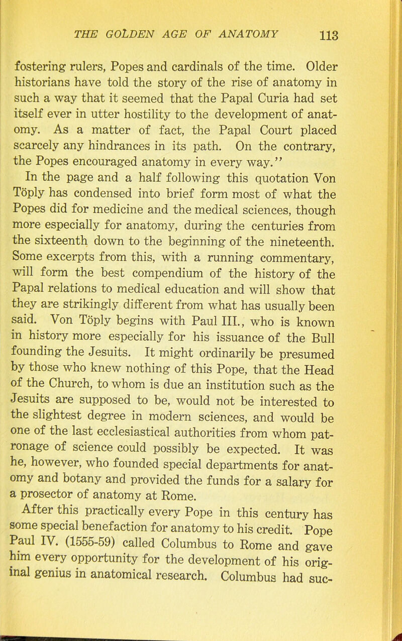 fostering rulers, Popes and cardinals of the time. Older historians have told the story of the rise of anatomy in such a way that it seemed that the Papal Curia had set itself ever in utter hostility to the development of anat- omy. As a matter of fact, the Papal Court placed scarcely any hindrances in its path. On the contrary, the Popes encouraged anatomy in every way.” In the page and a half following this quotation Von Toply has condensed into brief form most of what the Popes did for medicine and the medical sciences, though more especially for anatomy, during the centuries from the sixteenth down to the beginning of the nineteenth. Some excerpts from this, with a running commentary, will form the best compendium of the history of the Papal relations to medical education and will show that they are strikingly different from what has usually been said. Von Toply begins with Paul III., who is known in history more especially for his issuance of the Bull founding the Jesuits. It might ordinarily be presumed by those who knew nothing of this Pope, that the Head of the Church, to whom is due an institution such as the Jesuits are supposed to be, would not be interested to the slightest degree in modern sciences, and would be one of the last ecclesiastical authorities from whom pat- ronage of science could possibly be expected. It was he, however, who founded special departments for anat- omy and botany and provided the funds for a salary for a prosector of anatomy at Rome. After this practically every Pope in this century has some special benefaction for anatomy to his credit. Pope Paul IV. (1555-59) called Columbus to Rome and gave him every opportunity for the development of his orig- inal genius in anatomical research. Columbus had sue-