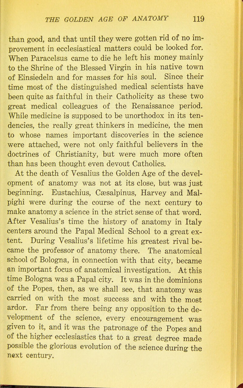 than good, and that until they were gotten rid of no im- provement in ecclesiastical matters could be looked for. When Paracelsus came to die he left his money mainly to the Shrine of the Blessed Virgin in his native town of Einsiedeln and for masses for his soul. Since their time most of the distinguished medical scientists have been quite as faithful in their Catholicity as these two great medical colleagues of the Renaissance period. While medicine is supposed to be unorthodox in its ten- dencies, the really great thinkers in medicine, the men to whose names important discoveries in the science were attached, were not only faithful believers in the doctrines of Christianity, but were much more often than has been thought even devout Catholics. At the death of Vesalius the Golden Age of the devel- opment of anatomy was not at its close, but was just beginning. Eustachius, Csesalpinus, Harvey and Mal- pighi were during the course of the next century to make anatomy a science in the strict sense of that word. After Vesalius’s time the history of anatomy in Italy centers around the Papal Medical School to a great ex- tent. During Vesalius’s lifetime his greatest rival be- came the professor of anatomy there. The anatomical school of Bologna, in connection with that city, became an important focus of anatomical investigation. At this time Bologna was a Papal city. It was in the dominions of the Popes, then, as we shall see, that anatomy was carried on with the most success and with the most ardor. Far from there being any opposition to the de- velopment of the science, every encouragement was given to it, and it was the patronage of the Popes and of the higher ecclesiastics that to a great degree made possible the glorious evolution of the science during the next century.