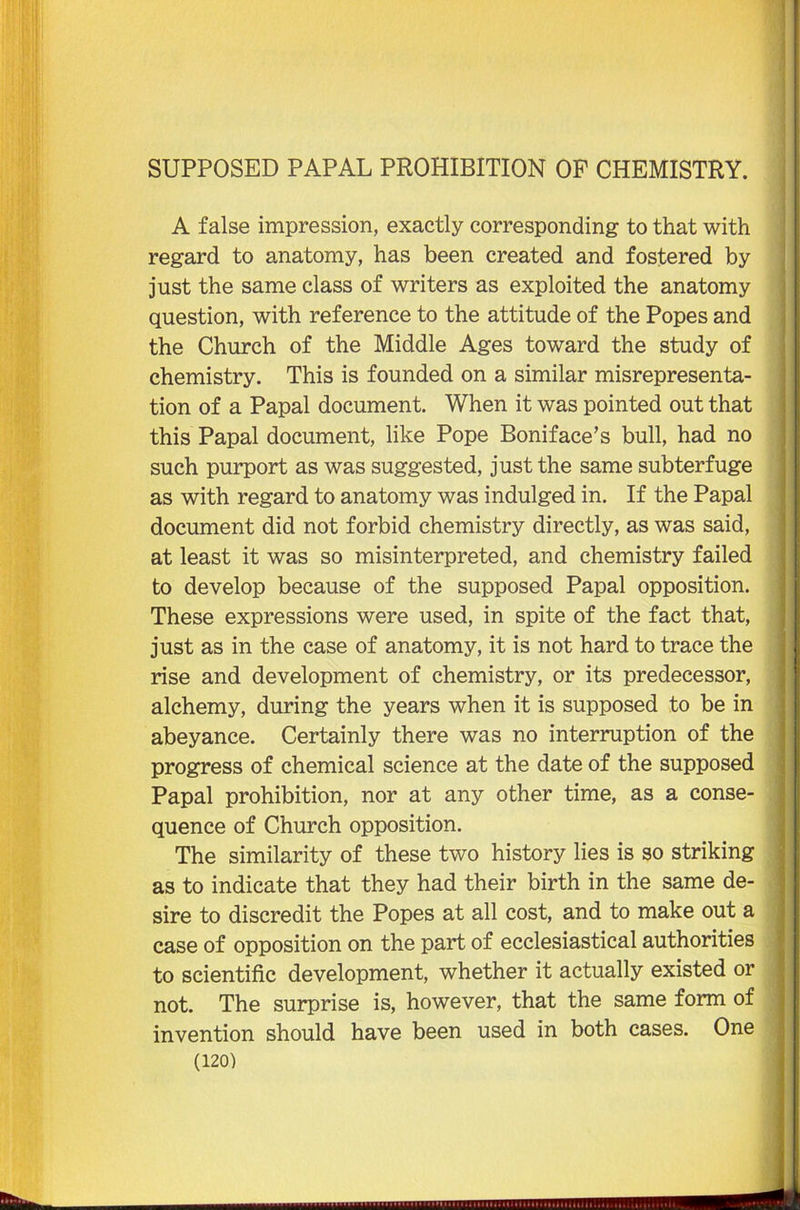 A false impression, exactly corresponding to that with regard to anatomy, has been created and fostered by just the same class of writers as exploited the anatomy question, with reference to the attitude of the Popes and the Church of the Middle Ages toward the study of chemistry. This is founded on a similar misrepresenta- tion of a Papal document. When it was pointed out that this Papal document, like Pope Boniface’s bull, had no such purport as was suggested, just the same subterfuge as with regard to anatomy was indulged in. If the Papal document did not forbid chemistry directly, as was said, at least it was so misinterpreted, and chemistry failed to develop because of the supposed Papal opposition. These expressions were used, in spite of the fact that, just as in the case of anatomy, it is not hard to trace the rise and development of chemistry, or its predecessor, alchemy, during the years when it is supposed to be in abeyance. Certainly there was no interruption of the progress of chemical science at the date of the supposed Papal prohibition, nor at any other time, as a conse- quence of Church opposition. The similarity of these two history lies is so striking as to indicate that they had their birth in the same de- sire to discredit the Popes at all cost, and to make out a case of opposition on the part of ecclesiastical authorities to scientific development, whether it actually existed or not. The surprise is, however, that the same form of invention should have been used in both cases. One (120) ......ii.Mi.ii.iiiiiiiwmnniiiiininiinilHIWHlIIIWW