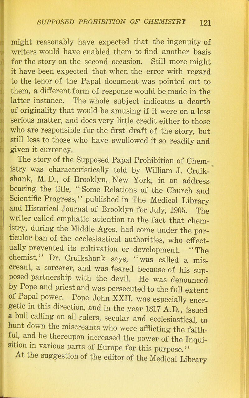 might reasonably have expected that the ingenuity of writers would have enabled them to find another basis for the story on the second occasion. Still more might it have been expected that when the error with regard to the tenor of the Papal document was pointed out to them, a different form of response would be made in the latter instance. The whole subject indicates a dearth of originality that would be amusing if it were on a less serious matter, and does very little credit either to those who are responsible for the first draft of the story, but still less to those who have swallowed it so readily and given it currency. The story of the Supposed Papal Prohibition of Chem- istry was characteristically told by William J. Cruik- shank, M. D., of Brooklyn, New York, in an address bearing the title, “Some Relations of the Church and Scientific Progress,” published in The Medical Library and Historical Journal of Brooklyn for July, 1905. The writer called emphatic attention to the fact that chem- istry, during the Middle Ages, had come under the par- ticular ban of the ecclesiastical authorities, who effect- ually prevented its cultivation or development. “The chemist, Dr. Cruikshank says, ‘1 was called a mis- creant, a sorcerer, and was feared because of his sup- posed partnership with the devil. He was denounced by Pope and priest and was persecuted to the full extent of Papal power. Pope John XXII. was especially ener- getic in this direction, and in the year 1317 A.D., issued a bull calling on all rulers, secular and ecclesiastical, to hunt down the miscreants who were afflicting the faith- ful, and he thereupon increased the power of the Inqui- sition in various parts of Europe for this purpose.” At the suggestion of the editor of the Medical Library