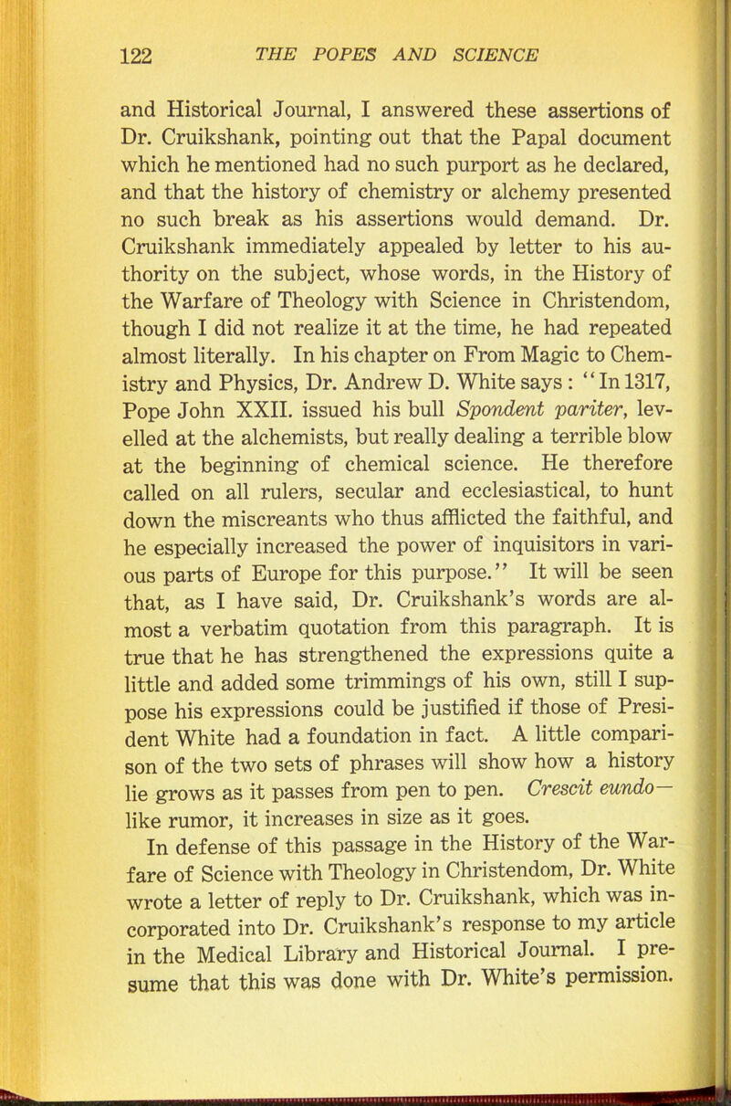 and Historical Journal, I answered these assertions of Dr. Cruikshank, pointing out that the Papal document which he mentioned had no such purport as he declared, and that the history of chemistry or alchemy presented no such break as his assertions would demand. Dr. Cruikshank immediately appealed by letter to his au- thority on the subject, whose words, in the History of the Warfare of Theology with Science in Christendom, though I did not realize it at the time, he had repeated almost literally. In his chapter on From Magic to Chem- istry and Physics, Dr. Andrew D. White says : “ In 1317, Pope John XXII. issued his bull Spondent pariter, lev- elled at the alchemists, but really dealing a terrible blow at the beginning of chemical science. He therefore called on all rulers, secular and ecclesiastical, to hunt down the miscreants who thus afflicted the faithful, and he especially increased the power of inquisitors in vari- ous parts of Europe for this purpose.” It will be seen that, as I have said, Dr. Cruikshank’s words are al- most a verbatim quotation from this paragraph. It is true that he has strengthened the expressions quite a little and added some trimmings of his own, still I sup- pose his expressions could be justified if those of Presi- dent White had a foundation in fact. A little compari- son of the two sets of phrases will show how a history lie grows as it passes from pen to pen. Cvescit eundo like rumor, it increases in size as it goes. In defense of this passage in the History of the War- fare of Science with Theology in Christendom, Dr. White wrote a letter of reply to Dr. Cruikshank, which was in- corporated into Dr. Cruikshank’s response to my article in the Medical Library and Historical Journal. I pre- sume that this was done with Dr. White’s permission.