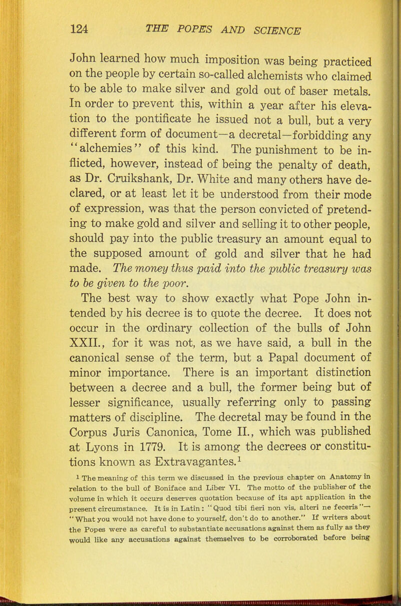 John learned how much imposition was being practiced on the people by certain so-called alchemists who claimed to be able to make silver and gold out of baser metals. In order to prevent this, within a year after his eleva- tion to the pontificate he issued not a bull, but a very different form of document—a decretal—forbidding any “alchemies” of this kind. The punishment to be in- flicted, however, instead of being the penalty of death, as Dr. Cruikshank, Dr. White and many others have de- clared, or at least let it be understood from their mode of expression, was that the person convicted of pretend- ing to make gold and silver and selling it to other people, should pay into the public treasury an amount equal to the supposed amount of gold and silver that he had made. The money thus paid into the public treasury was to be given to the poor. The best way to show exactly what Pope John in- tended by his decree is to quote the decree. It does not occur in the ordinary collection of the bulls of John XXII., for it was not, as we have said, a bull in the canonical sense of the term, but a Papal document of minor importance. There is an important distinction between a decree and a bull, the former being but of lesser significance, usually referring only to passing matters of discipline. The decretal may be found in the Corpus Juris Canonica, Tome II., which was published at Lyons in 1779. It is among the decrees or constitu- tions known as Extravagantes.1 1 The meaning of this term we discussed in the previous chapter on Anatomy in relation to the bull of Boniface and Liber VI. The motto of the publisher of the volume in which it occurs deserves quotation because of its apt application in the present circumstance. It is in Latin: “Quod tibi fieri non vis, alteri ne feceris”— “What you would not have done to yourself, don’t do to another.” If writers about the Popes were as careful to substantiate accusations against them as fully as they would like any accusations against themselves to be corroborated before being —