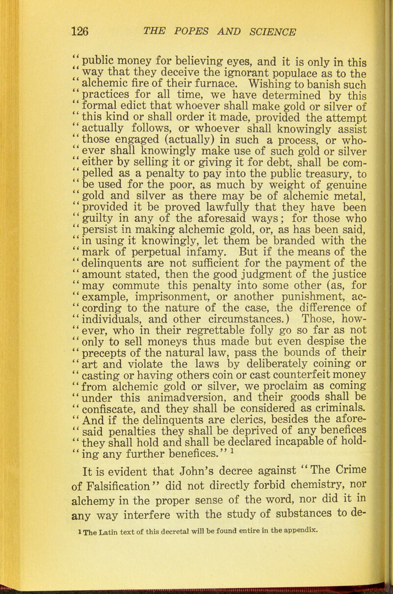 it public money for believing eyes, and it is only in this “ way that they deceive the ignorant populace as to the ‘ ‘ alchemic fire of their furnace. Wishing to banish such ‘‘practices for all time, we have determined by this “ formal edict that whoever shall make gold or silver of ‘ ‘ this kind or shall order it made, provided the attempt ‘‘actually follows, or whoever shall knowingly assist ‘‘those engaged (actually) in such a process, or who- ‘‘ ever shall knowingly make use of such gold or silver “ either by selling it or giving it for debt, shall be com- ‘ ‘ pelled as a penalty to pay into the public treasury, to ‘ ‘ be used for the poor, as much by weight of genuine gold and silver as there may be of alchemic metal, provided it be proved lawfully that they have been guilty in any of the aforesaid ways; for those who “ persist in making alchemic gold, or, as has been said, ‘ ‘ in using it knowingly, let them be branded with the ‘ ‘ mark of perpetual infamy. But if the means of the ‘ ‘ delinquents are not sufficient for the payment of the “ amount stated, then the good judgment of the justice ‘ ‘ may commute this penalty into some other (as, for ‘ ‘ example, imprisonment, or another punishment, ac- ‘ ‘ cording to the nature of the case, the difference of ‘ ‘ individuals, and other circumstances.) Those, how- ‘ ‘ ever, who in their regrettable folly go so far as not ‘ ‘ only to sell moneys thus made but even despise the ‘ ‘ precepts of the natural law, pass the bounds of their ‘ ‘ art and violate the laws by deliberately coining or “ casting or having others coin or cast counterfeit money “from alchemic gold or silver, we proclaim as coming “under this animadversion, and their goods shall be ‘ ‘ confiscate, and they shall be considered as criminals. ‘ ‘ And if the delinquents are clerics, besides the afore- ‘ ‘ said penalties they shall be deprived of any benefices “they shall hold and shall be declared incapable of hold- * ‘ ing any further benefices. ’ ’1 It is evident that John’s decree against “The Crime of Falsification” did not directly forbid chemistry, nor alchemy in the proper sense of the word, nor did it in any way interfere with the study of substances to de- 1 The Latin text of this decretal will be found entire in the appendix.