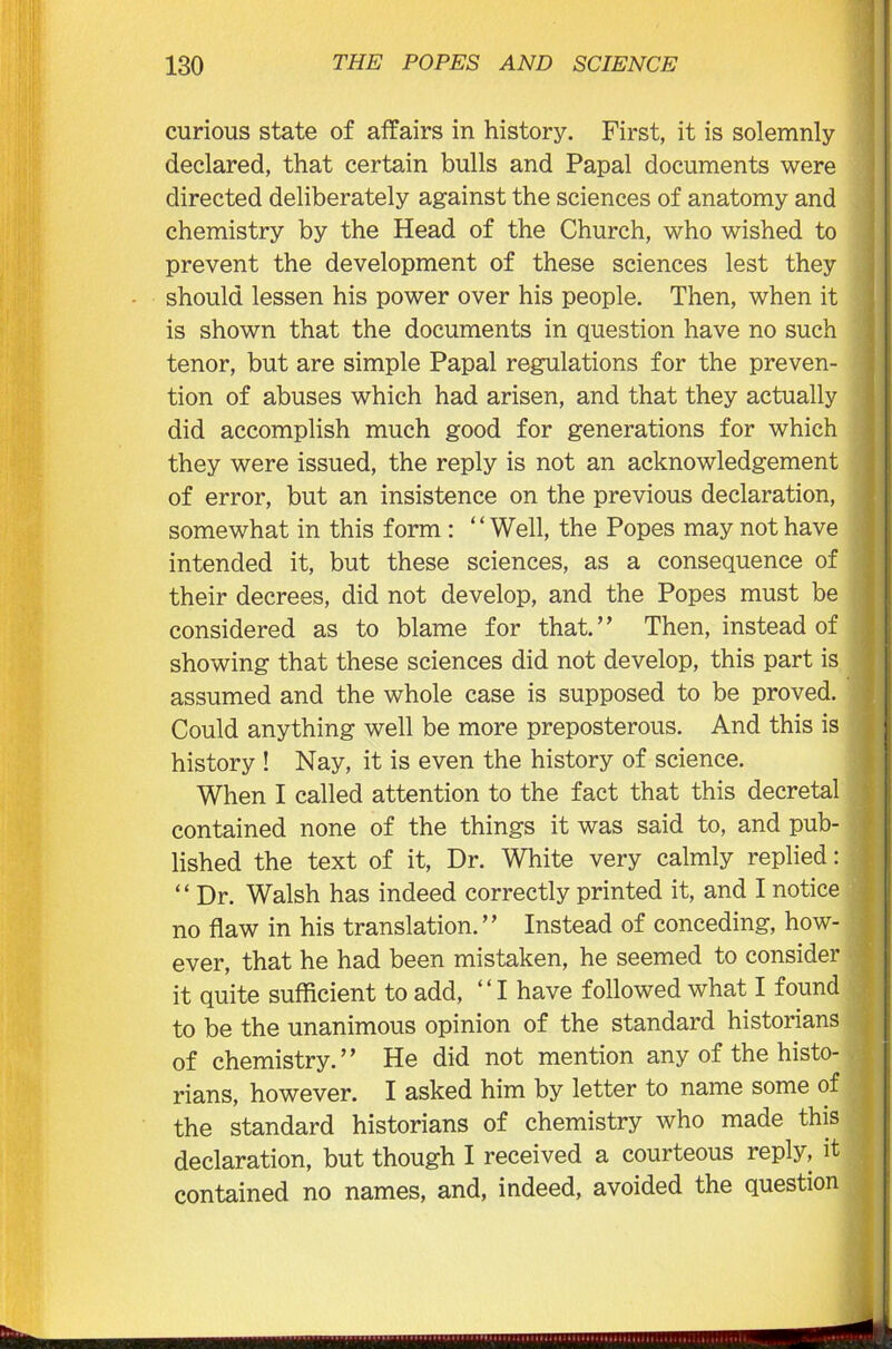 curious state of affairs in history. First, it is solemnly declared, that certain bulls and Papal documents were directed deliberately against the sciences of anatomy and chemistry by the Head of the Church, who wished to prevent the development of these sciences lest they should lessen his power over his people. Then, when it is shown that the documents in question have no such tenor, but are simple Papal regulations for the preven- tion of abuses which had arisen, and that they actually did accomplish much good for generations for which they were issued, the reply is not an acknowledgement of error, but an insistence on the previous declaration, somewhat in this form : “Well, the Popes may not have intended it, but these sciences, as a consequence of their decrees, did not develop, and the Popes must be considered as to blame for that.” Then, instead of showing that these sciences did not develop, this part is assumed and the whole case is supposed to be proved. Could anything well be more preposterous. And this is history ! Nay, it is even the history of science. When I called attention to the fact that this decretal contained none of the things it was said to, and pub- lished the text of it, Dr. White very calmly replied: “ Dr. Walsh has indeed correctly printed it, and I notice no flaw in his translation. ’ ’ Instead of conceding, how- ever, that he had been mistaken, he seemed to consider it quite sufficient to add, ‘ ‘ I have followed what I found to be the unanimous opinion of the standard historians of chemistry.” He did not mention any of the histo- rians, however. I asked him by letter to name some of the standard historians of chemistry who made this declaration, but though I received a courteous reply, it contained no names, and, indeed, avoided the question m—IIIHW