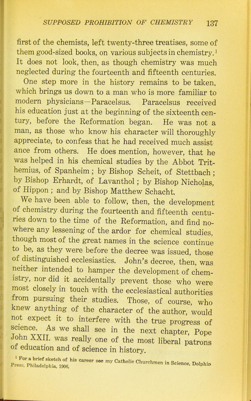 first of the chemists, left twenty-three treatises, some of them good-sized books, on various subjects in chemistry.1 It does not look, then, as though chemistry was much neglected during the fourteenth and fifteenth centuries. One step more in the history remains to be taken, which brings us down to a man who is more familiar to modern physicians—Paracelsus. Paracelsus received his education just at the beginningof the sixteenth cen- tury, before the Reformation began. He was not a man, as those who know his character will thoroughly appreciate, to confess that he had received much assist ance from others. He does mention, however, that he was helped in his chemical studies by the Abbot Trit- hemius, of Spanheim; by Bishop Scheit, of Stettbach; by Bishop Erhardt, of Lavanthol; by Bishop Nicholas, of Hippon ; and by Bishop Matthew Schacht. We have been able to follow, then, the development of chemistry during the fourteenth and fifteenth centu- ries down to the time of the Reformation, and find no- where any lessening of the ardor for chemical studies, though most of the great names in the science continue to be, as they were before the decree was issued, those of distinguished ecclesiastics. John’s decree, then, was neither intended to hamper the development of chem- istry, nor did it accidentally prevent those who were most closely in touch with the ecclesiastical authorities from pursuing their studies. Those, of course, who knew anything of the character of the author, would not expect it to interfere with the true progress of science. As we shall see in the next chapter, Pope John XXII. was really one of the most liberal patrons ot education and of science in history. 1 For a brief sketch of his Press. Philadelphia, 1906. career see my Catholic Churchmen in Science. Dolphin