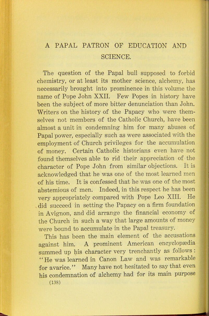 A PAPAL PATRON OF EDUCATION AND SCIENCE. The question of the Papal bull supposed to forbid chemistry, or at least its mother science, alchemy, has necessarily brought into prominence in this volume the name of Pope John XXII. Few Popes in history have been the subject of more bitter denunciation than John. Writers on the history of the Papacy who were them- selves not members of the Catholic Church, have been almost a unit in condemning him for many abuses of Papal power, especially such as were associated with the employment of Church privileges for the accumulation of money. Certain Catholic historians even have not found themselves able to rid their appreciation of the character of Pope John from similar objections. It is acknowledged that he was one of the most learned men of his time. It is confessed that he was one of the most abstemious of men. Indeed, in this respect he has been very appropriately compared with Pope Leo XIII. He did succeed in setting the Papacy on a firm foundation in Avignon, and did arrange the financial economy of the Church in such a way that large amounts of money were bound to accumulate in the Papal treasury. This has been the main element of the accusations against him. A prominent American encyclopedia summed up his character very trenchantly as follows : “ He was learned in Canon Law and was remarkable for avarice. ” Many have not hesitated to say that even his condemnation of alchemy had for its main purpose