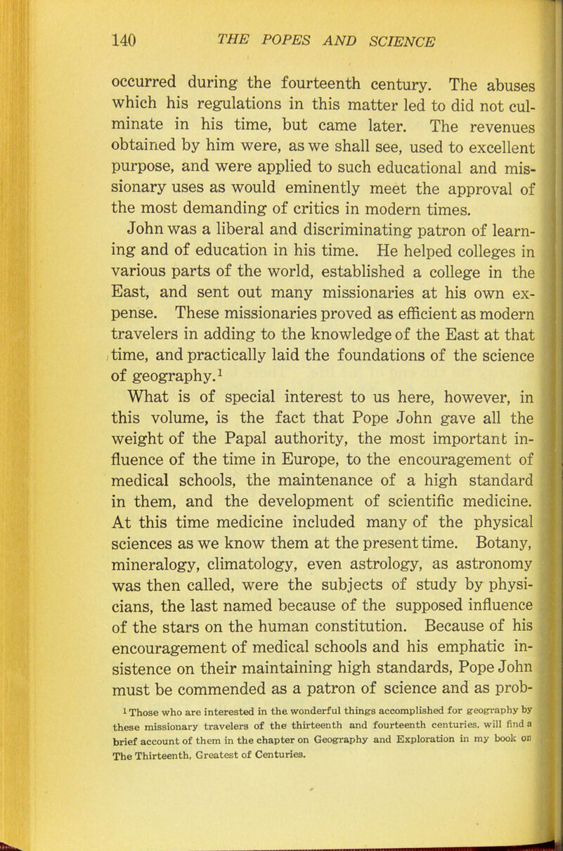 occurred during the fourteenth century. The abuses which his regulations in this matter led to did not cul- minate in his time, but came later. The revenues obtained by him were, as we shall see, used to excellent purpose, and were applied to such educational and mis- sionary uses as would eminently meet the approval of the most demanding of critics in modern times. John was a liberal and discriminating patron of learn- ing and of education in his time. He helped colleges in various parts of the world, established a college in the East, and sent out many missionaries at his own ex- pense. These missionaries proved as efficient as modern travelers in adding to the knowledge of the East at that time, and practically laid the foundations of the science of geography.1 What is of special interest to us here, however, in this volume, is the fact that Pope John gave all the weight of the Papal authority, the most important in- fluence of the time in Europe, to the encouragement of medical schools, the maintenance of a high standard in them, and the development of scientific medicine. At this time medicine included many of the physical sciences as we know them at the present time. Botany, mineralogy, climatology, even astrology, as astronomy was then called, were the subjects of study by physi- cians, the last named because of the supposed influence of the stars on the human constitution. Because of his encouragement of medical schools and his emphatic in- sistence on their maintaining high standards, Pope John must be commended as a patron of science and as prob- 1 Those who are interested in the wonderful things accomplished for geography by these missionary travelers of the thirteenth and fourteenth centuries, will find a brief account of them in the chapter on Geography and Exploration in my book on The Thirteenth, Greatest of Centuries.