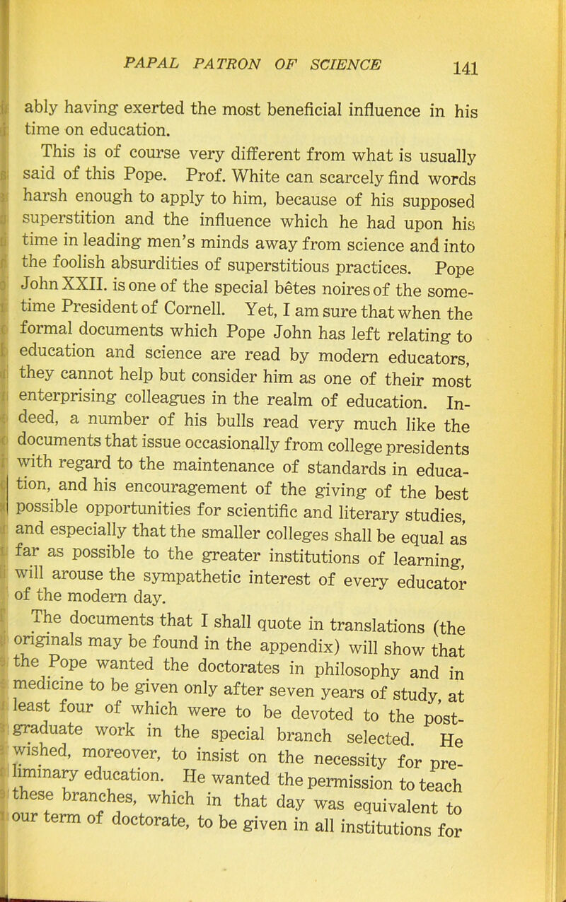 ably having exerted the most beneficial influence in his time on education. This is of course very different from what is usually said of this Pope. Prof. White can scarcely find words harsh enough to apply to him, because of his supposed superstition and the influence which he had upon his time in leading- men’s minds away from science and into the foolish absurdities of superstitious practices. Pope John XXII. is one of the special betes noires of the some- time Pi esident of Cornell. Yet, I am sure that when the formal documents which Pope John has left relating to education and science are read by modern educators, they cannot help but consider him as one of their most enterprising colleagues in the realm of education. In- deed, a number of his bulls read very much like the documents that issue occasionally from college presidents with regard to the maintenance of standards in educa- tion, and his encouragement of the giving of the best possible opportunities for scientific and literary studies, and especially that the smaller colleges shall be equal as far as possible to the greater institutions of learning, will arouse the sympathetic interest of every educator of the modern day. The documents that I shall quote in translations (the originals may be found in the appendix) will show that the Pope wanted the doctorates in philosophy and in medicine to be given only after seven years of study at least four of which were to be devoted to the post- graduate work in the special branch selected He wished, moreover, to insist on the necessity for pre- imrnary education. He wanted the permission to teach these branches, which in that day was equivalent to our term of doctorate, to be given in all institutions for
