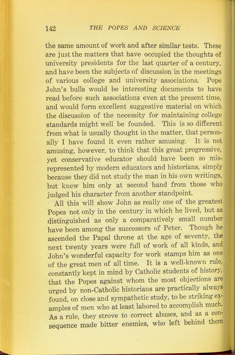 the same amount of work and after similar tests. These are just the matters that have occupied the thoughts of university presidents for the last quarter of a century, and have been the subjects of discussion in the meetings of various college and university associations. Pope John’s bulls would be interesting documents to have read before such associations even at the present time, and would form excellent suggestive material on which the discussion of the necessity for maintaining college standards might well be founded. This is so different from what is usually thought in the matter, that person- ally I have found it even rather amusing. It is not amusing, however, to think that this great progressive, yet conservative educator should have been so mis- represented by modern educators and historians, simply because they did not study the man in his own writings, but knew him only at second hand from those who judged his character from another standpoint. All this will show John as really one of the greatest Popes not only in the century in which he lived, but as distinguished as only a comparatively small number have been among the successors of Peter. Though he ascended the Papal throne at the age of seventy, the next twenty years were full of work of all kinds, and John’s wonderful capacity for work stamps him as one of the great men of all time. It is a well-known rule, constantly kept in mind by Catholic students of history, that the Popes against whom the most objections are urged by non-Catholic historians are practically always found, on close and sympathetic study, to be striking ex- amples of men who at least labored to accomplish much. As a rule, they strove to correct abuses, and as a con- sequence made bitter enemies, who left behind them