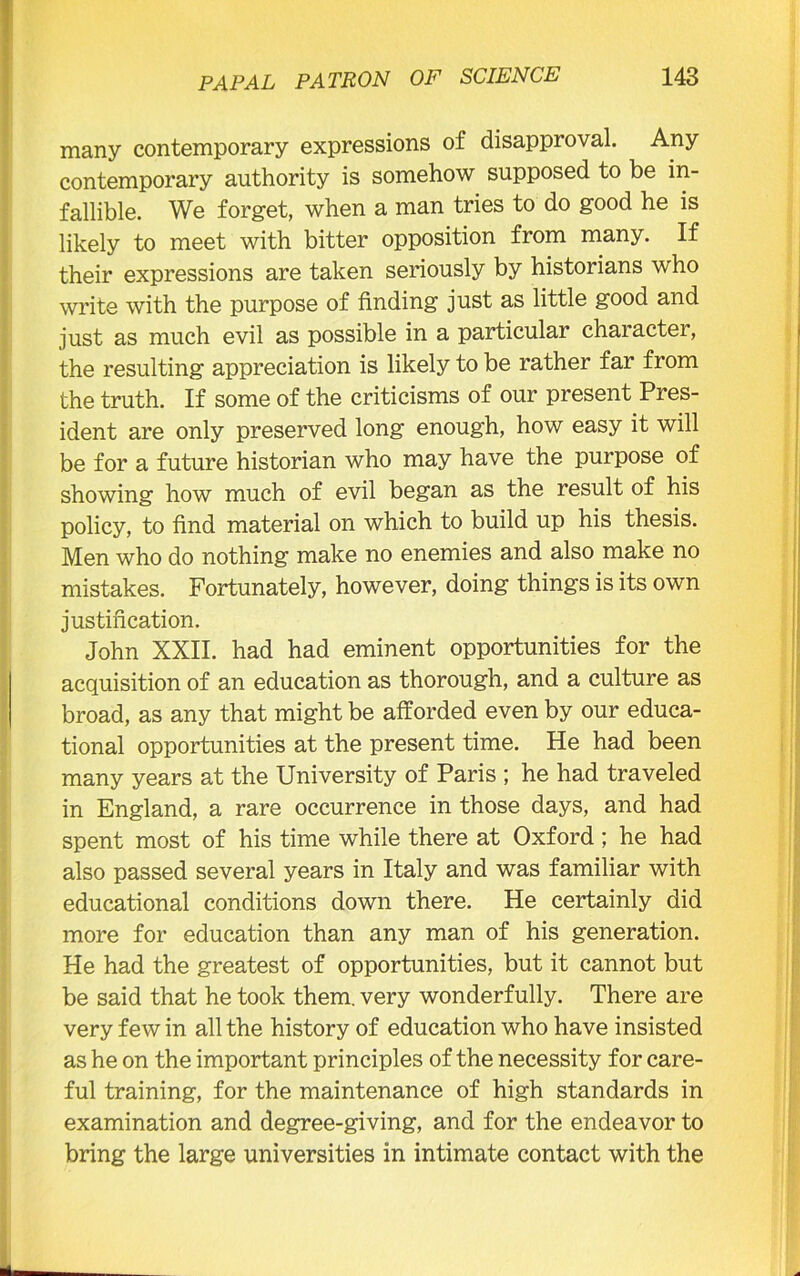 many contemporary expressions of disapproval. Any contemporary authority is somehow supposed to be in- fallible. We forget, when a man tries to do good he is likely to meet with bitter opposition from many. If their expressions are taken seriously by historians who write with the purpose of finding just as little good and just as much evil as possible in a particular character, the resulting appreciation is likely to be rather far from the truth. If some of the criticisms of our present Pres- ident are only preserved long enough, how easy it will be for a future historian who may have the purpose of showing how much of evil began as the result of his policy, to find material on which to build up his thesis. Men who do nothing make no enemies and also make no mistakes. Fortunately, however, doing things is its own justification. John XXII. had had eminent opportunities for the acquisition of an education as thorough, and a culture as broad, as any that might be afforded even by our educa- tional opportunities at the present time. He had been many years at the University of Paris ; he had traveled in England, a rare occurrence in those days, and had spent most of his time while there at Oxford ; he had also passed several years in Italy and was familiar with educational conditions down there. He certainly did more for education than any man of his generation. He had the greatest of opportunities, but it cannot but be said that he took them, very wonderfully. There are very few in all the history of education who have insisted as he on the important principles of the necessity for care- ful training, for the maintenance of high standards in examination and degree-giving, and for the endeavor to bring the large universities in intimate contact with the