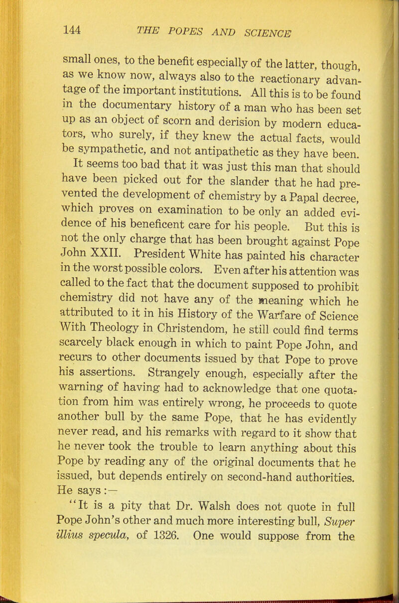 small ones, to the benefit especially of the latter, though, as we know now, always also to the reactionary advan- tage of the important institutions. All this is to be found in the documentary history of a man who has been set up as an object of scorn and derision by modern educa- tors, who surely, if they knew the actual facts, would be sympathetic, and not antipathetic as they have been. It seems too bad that it was just this man that should have been picked out for the slander that he had pre- vented the development of chemistry by a Papal decree, which proves on examination to be only an added evi- dence of his beneficent care for his people. But this is not the only charge that has been brought against Pope John XXII. President White has painted his character in the worst possible colors. Even after his attention was called to the fact that the document supposed to prohibit chemistry did not have any of the meaning which he attributed to it in his History of the Warfare of Science With Theology in Christendom, he still could find terms scarcely black enough in which to paint Pope John, and recurs to other documents issued by that Pope to prove his assertions. Strangely enough, especially after the warning of having had to acknowledge that one quotas tion from him was entirely wrong, he proceeds to quote another bull by the same Pope, that he has evidently never read, and his remarks with regard to it show that he never took the trouble to learn anything about this Pope by reading any of the original documents that he issued, but depends entirely on second-hand authorities. He says “It is a pity that Dr. Walsh does not quote in full Pope John’s other and much more interesting bull, Super illius specula, of 1326. One would suppose from the