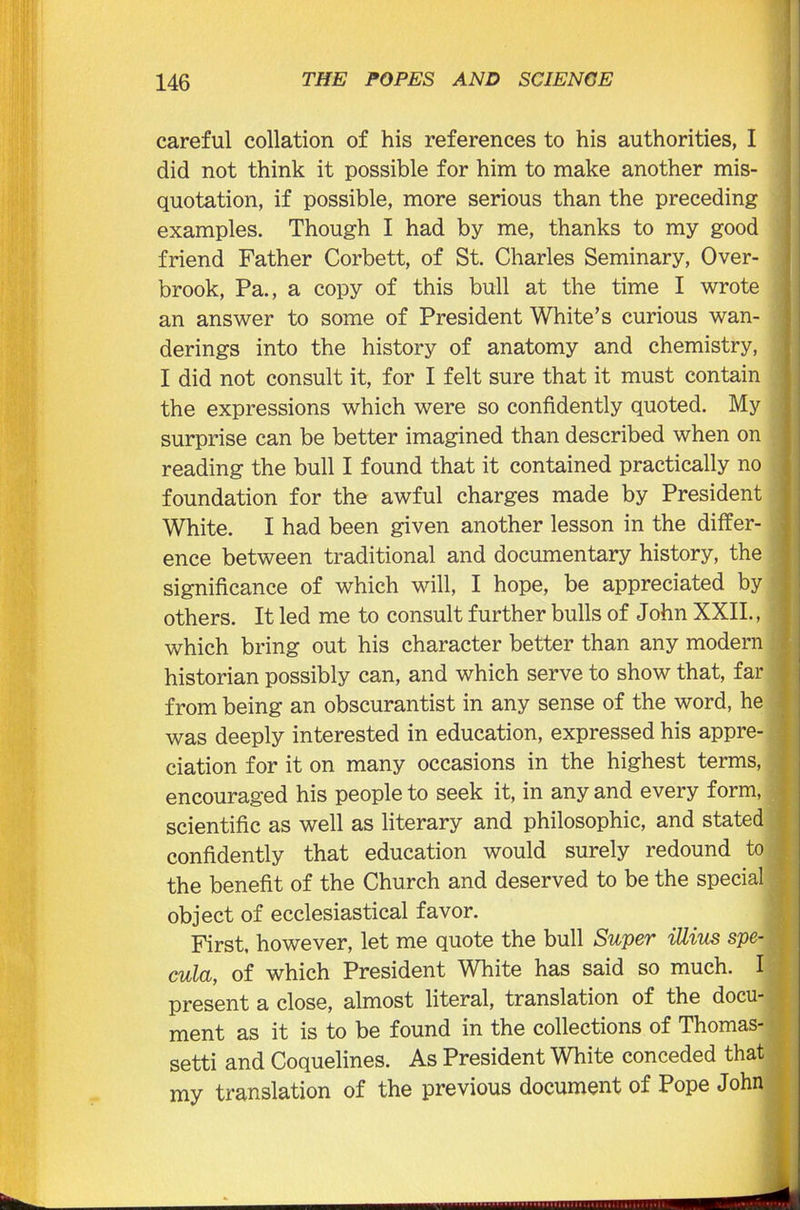 careful collation of his references to his authorities, I did not think it possible for him to make another mis- quotation, if possible, more serious than the preceding examples. Though I had by me, thanks to my good friend Father Corbett, of St. Charles Seminary, Over- brook, Pa., a copy of this bull at the time I wrote an answer to some of President White’s curious wan- derings into the history of anatomy and chemistry, I did not consult it, for I felt sure that it must contain the expressions which were so confidently quoted. My surprise can be better imagined than described when on reading the bull I found that it contained practically no foundation for the awful charges made by President White. I had been given another lesson in the differ- ence between traditional and documentary history, the significance of which will, I hope, be appreciated by others. It led me to consult further bulls of John XXII., ' which bring out his character better than any modern historian possibly can, and which serve to show that, far from being an obscurantist in any sense of the word, he was deeply interested in education, expressed his appre- ciation for it on many occasions in the highest terms, encouraged his people to seek it, in any and every form, scientific as well as literary and philosophic, and stated confidently that education would surely redound to the benefit of the Church and deserved to be the special object of ecclesiastical favor. First, however, let me quote the bull Super iUius spe- \ cula, of which President White has said so much. I present a close, almost literal, translation of the docu- ment as it is to be found in the collections of Thomas- setti and Coquelines. As President White conceded that my translation of the previous document of Pope John