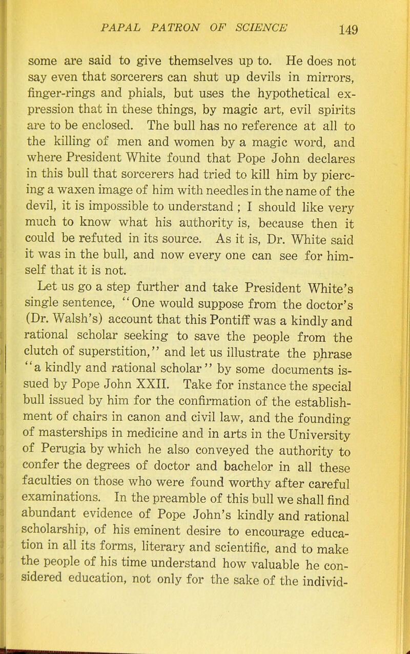 ' some are said to give themselves up to. He does not say even that sorcerers can shut up devils in mirrors, finger-rings and phials, but uses the hypothetical ex- pression that in these things, by magic art, evil spirits are to be enclosed. The bull has no reference at all to the killing of men and women by a magic word, and where President White found that Pope John declares in this bull that sorcerers had tried to kill him by pierc- ing a waxen image of him with needles in the name of the devil, it is impossible to understand ; I should like very much to know what his authority is, because then it could be refuted in its source. As it is, Dr. White said it was in the bull, and now every one can see for him- self that it is not. Let us go a step further and take President White’s single sentence, “One would suppose from the doctor’s (Dr. Walsh’s) account that this Pontiff was a kindly and rational scholar seeking to save the people from the clutch of superstition,” and let us illustrate the phrase “a kindly and rational scholar” by some documents is- sued by Pope John XXII. Take for instance the special bull issued by him for the confirmation of the establish- ment of chairs in canon and civil law, and the founding of masterships in medicine and in arts in the University of Perugia by which he also conveyed the authority to confer the degrees of doctor and bachelor in all these faculties on those who were found worthy after careful examinations. In the preamble of this bull we shall find abundant evidence of Pope John’s kindly and rational scholarship, of his eminent desire to encourage educa- tion in all its forms, literary and scientific, and to make the people of his time understand how valuable he con- sidered education, not only for the sake of the individ-