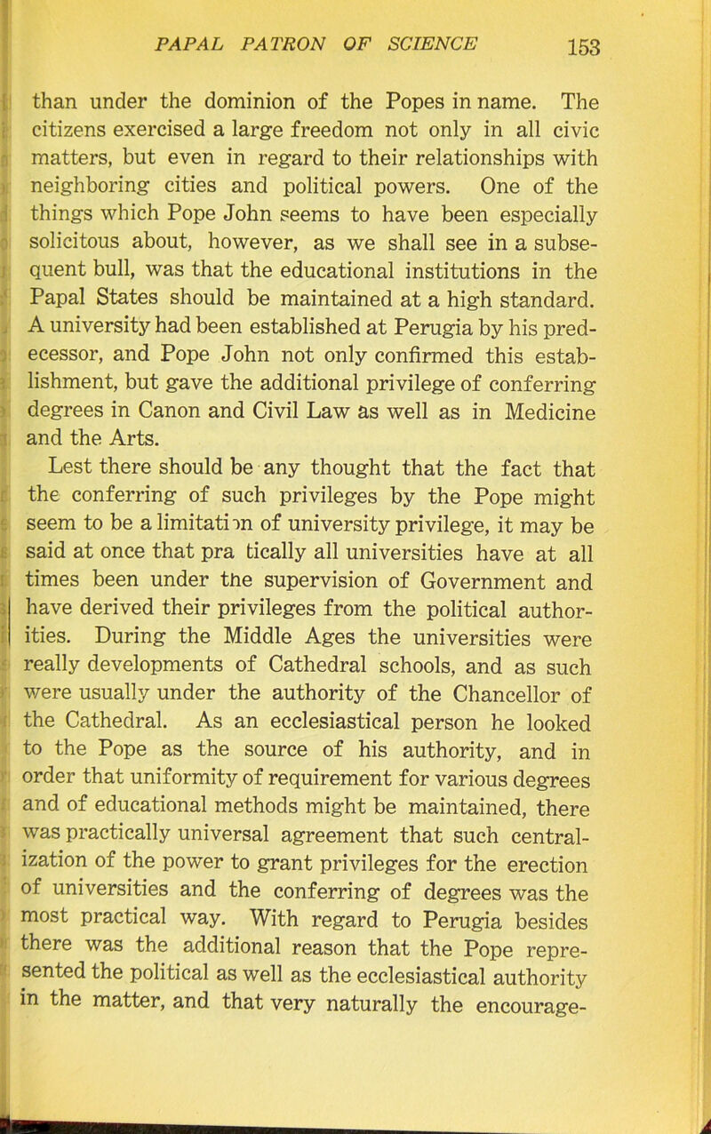 than under the dominion of the Popes in name. The citizens exercised a large freedom not only in all civic matters, but even in regard to their relationships with neighboring cities and political powers. One of the things which Pope John seems to have been especially solicitous about, however, as we shall see in a subse- quent bull, was that the educational institutions in the Papal States should be maintained at a high standard. A university had been established at Perugia by his pred- ecessor, and Pope John not only confirmed this estab- lishment, but gave the additional privilege of conferring degrees in Canon and Civil Law as well as in Medicine and the Arts. Lest there should be any thought that the fact that the conferring of such privileges by the Pope might seem to be a limitation of university privilege, it may be said at once that pra tically all universities have at all times been under the supervision of Government and have derived their privileges from the political author- ities. During the Middle Ages the universities were really developments of Cathedral schools, and as such were usually under the authority of the Chancellor of the Cathedral. As an ecclesiastical person he looked to the Pope as the source of his authority, and in order that uniformity of requirement for various degrees and of educational methods might be maintained, there was practically universal agreement that such central- ization of the power to grant privileges for the erection of universities and the conferring of degrees was the most practical way. With regard to Perugia besides there was the additional reason that the Pope repre- sented the political as well as the ecclesiastical authority in the matter, and that very naturally the encourage-