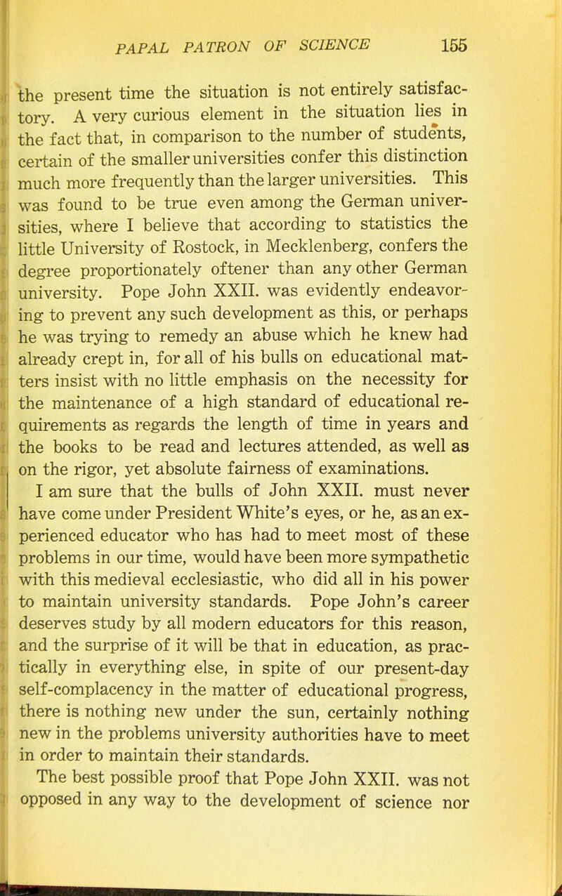 the present time the situation is not entirely satisfac- tory. A very curious element in the situation lies in the fact that, in comparison to the number of students, certain of the smaller universities confer this distinction much more frequently than the larger universities. This was found to be true even among the German univer- sities, where I believe that according to statistics the little University of Rostock, in Mecklenberg, confers the degree proportionately oftener than any other German university. Pope John XXII. was evidently endeavor- ing to prevent any such development as this, or perhaps he was trying to remedy an abuse which he knew had already crept in, for all of his bulls on educational mat- ters insist with no little emphasis on the necessity for the maintenance of a high standard of educational re- quirements as regards the length of time in years and the books to be read and lectures attended, as well as on the rigor, yet absolute fairness of examinations. I am sure that the bulls of John XXII. must never have come under President White’s eyes, or he, as an ex- perienced educator who has had to meet most of these problems in our time, would have been more sympathetic with this medieval ecclesiastic, who did all in his power to maintain university standards. Pope John’s career deserves study by all modern educators for this reason, and the surprise of it will be that in education, as prac- tically in everything else, in spite of our present-day self-complacency in the matter of educational progress, there is nothing new under the sun, certainly nothing new in the problems university authorities have to meet in order to maintain their standards. The best possible proof that Pope John XXII. was not opposed in any way to the development of science nor