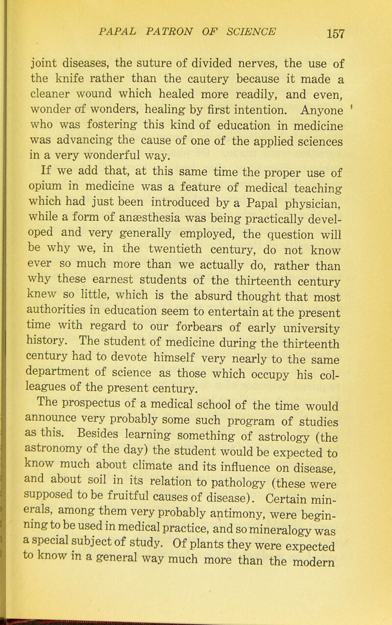 joint diseases, the suture of divided nerves, the use of the knife rather than the cautery because it made a cleaner wound which healed more readily, and even, wonder of wonders, healing by first intention. Anyone 1 who was fostering this kind of education in medicine was advancing the cause of one of the applied sciences in a very wonderful way. If we add that, at this same time the proper use of opium in medicine was a feature of medical teaching which had just been introduced by a Papal physician, while a form of anaesthesia was being practically devel- oped and very generally employed, the question will be why we, in the twentieth century, do not know ever so much more than we actually do, rather than why these earnest students of the thirteenth century knew so little, which is the absurd thought that most authorities in education seem to entertain at the present time with regard to our forbears of early university history. The student of medicine during the thirteenth century had to devote himself very nearly to the same department of science as those which occupy his col- leagues of the present century. The prospectus of a medical school of the time would announce very probably some such program of studies as this. Besides learning something of astrology (the astronomy of the day) the student would be expected to know much about climate and its influence on disease, and about soil in its relation to pathology (these were supposed to be fruitful causes of disease). Certain min- erals, among them very probably antimony, were begin- nings be used in medical practice, and so mineralogy was a special subject of study. Of plants they were expected to know in a general way much more than the modern