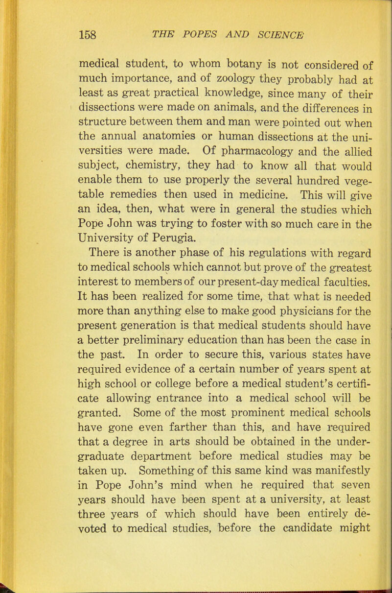 medical student, to whom botany is not considered of much importance, and of zoology they probably had at least as great practical knowledge, since many of their dissections were made on animals, and the differences in structure between them and man were pointed out when the annual anatomies or human dissections at the uni- versities were made. Of pharmacology and the allied subject, chemistry, they had to know all that would enable them to use properly the several hundred vege- table remedies then used in medicine. This will give an idea, then, what were in general the studies which Pope John was trying to foster with so much care in the University of Perugia. There is another phase of his regulations with regard to medical schools which cannot but prove of the greatest interest to members of our present-day medical faculties. It has been realized for some time, that what is needed more than anything else to make good physicians for the present generation is that medical students should have a better preliminary education than has been the case in the past. In order to secure this, various states have required evidence of a certain number of years spent at high school or college before a medical student’s certifi- cate allowing entrance into a medical school will be granted. Some of the most prominent medical schools have gone even farther than this, and have required that a degree in arts should be obtained in the under- graduate department before medical studies may be taken up. Something of this same kind was manifestly in Pope John’s mind when he required that seven years should have been spent at a university, at least three years of which should have been entirely de- voted to medical studies, before the candidate might