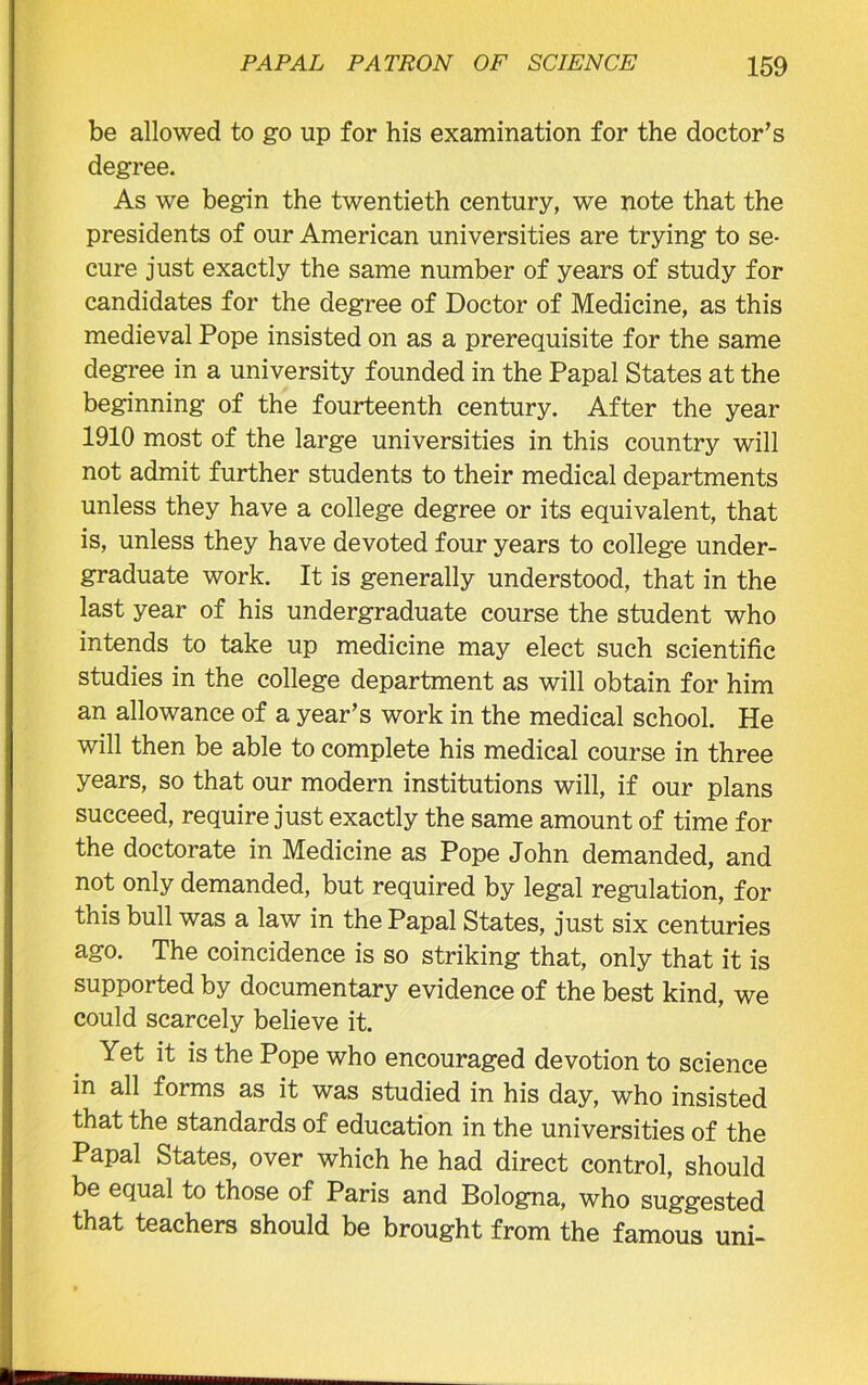 be allowed to go up for his examination for the doctor’s degree. As we begin the twentieth century, we note that the presidents of our American universities are trying to se- cure just exactly the same number of years of study for candidates for the degree of Doctor of Medicine, as this medieval Pope insisted on as a prerequisite for the same degree in a university founded in the Papal States at the beginning of the fourteenth century. After the year 1910 most of the large universities in this country will not admit further students to their medical departments unless they have a college degree or its equivalent, that is, unless they have devoted four years to college under- graduate work. It is generally understood, that in the last year of his undergraduate course the student who intends to take up medicine may elect such scientific studies in the college department as will obtain for him an allowance of a year’s work in the medical school. He will then be able to complete his medical course in three years, so that our modern institutions will, if our plans succeed, require just exactly the same amount of time for the doctorate in Medicine as Pope John demanded, and not only demanded, but required by legal regulation, for this bull was a law in the Papal States, just six centuries ago. The coincidence is so striking that, only that it is supported by documentary evidence of the best kind, we could scarcely believe it. Yet it is the Pope who encouraged devotion to science in all forms as it was studied in his day, who insisted that the standards of education in the universities of the Papal States, over which he had direct control, should be equal to those of Paris and Bologna, who suggested that teachers should be brought from the famous uni-