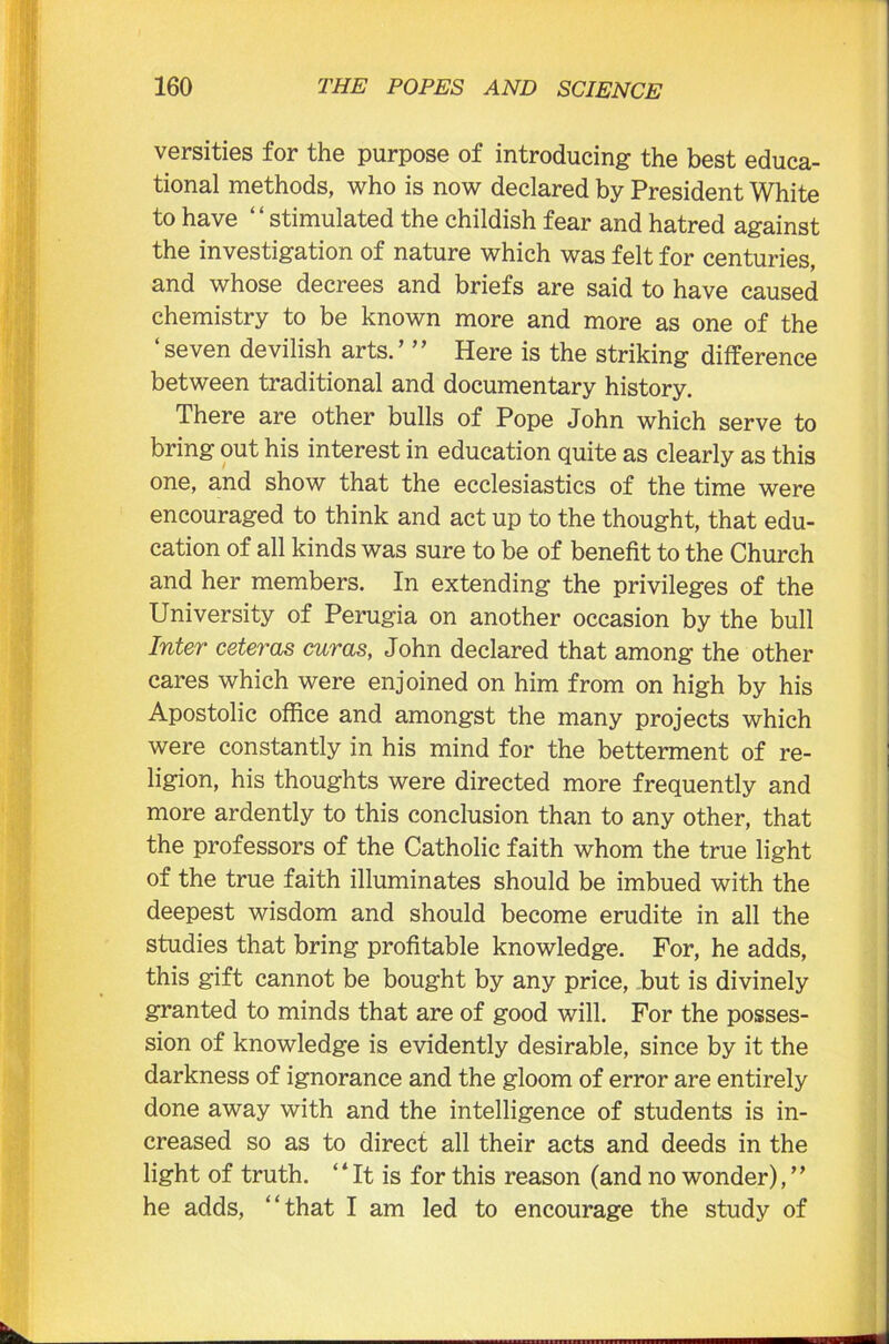 versities for the purpose of introducing the best educa- tional methods, who is now declared by President White to have “stimulated the childish fear and hatred against the investigation of nature which was felt for centuries, and whose decrees and briefs are said to have caused chemistry to be known more and more as one of the ‘seven devilish arts.’ ” Here is the striking difference between traditional and documentary history. There are other bulls of Pope John which serve to bring out his interest in education quite as clearly as this one, and show that the ecclesiastics of the time were encouraged to think and act up to the thought, that edu- cation of all kinds was sure to be of benefit to the Church and her members. In extending the privileges of the University of Perugia on another occasion by the bull Inter ceteras curas, John declared that among the other cares which were enjoined on him from on high by his Apostolic office and amongst the many projects which were constantly in his mind for the betterment of re- ligion, his thoughts were directed more frequently and more ardently to this conclusion than to any other, that the professors of the Catholic faith whom the true light of the true faith illuminates should be imbued with the deepest wisdom and should become erudite in all the studies that bring profitable knowledge. For, he adds, this gift cannot be bought by any price, but is divinely granted to minds that are of good will. For the posses- sion of knowledge is evidently desirable, since by it the darkness of ignorance and the gloom of error are entirely done away with and the intelligence of students is in- creased so as to direct all their acts and deeds in the light of truth. “ It is for this reason (and no wonder), ” he adds, “that I am led to encourage the study of