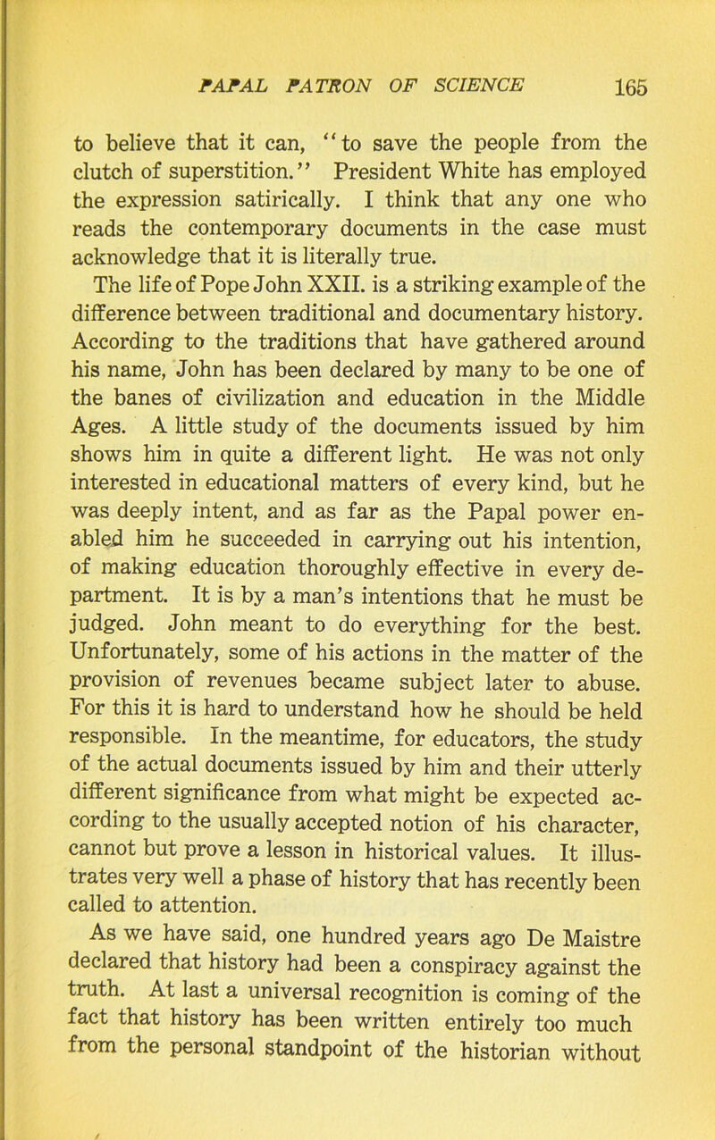 to believe that it can, “to save the people from the clutch of superstition.’’ President White has employed the expression satirically. I think that any one who reads the contemporary documents in the case must acknowledge that it is literally true. The life of Pope John XXII. is a striking example of the difference between traditional and documentary history. According to the traditions that have gathered around his name, John has been declared by many to be one of the banes of civilization and education in the Middle Ages. A little study of the documents issued by him shows him in quite a different light. He was not only interested in educational matters of every kind, but he was deeply intent, and as far as the Papal power en- abled him he succeeded in carrying out his intention, of making education thoroughly effective in every de- partment. It is by a man’s intentions that he must be judged. John meant to do everything for the best. Unfortunately, some of his actions in the matter of the provision of revenues became subject later to abuse. For this it is hard to understand how he should be held responsible. In the meantime, for educators, the study of the actual documents issued by him and their utterly different significance from what might be expected ac- cording to the usually accepted notion of his character, cannot but prove a lesson in historical values. It illus- trates very well a phase of history that has recently been called to attention. As we have said, one hundred years ago De Maistre declared that history had been a conspiracy against the truth. At last a universal recognition is coming of the fact that history has been written entirely too much from the personal standpoint of the historian without