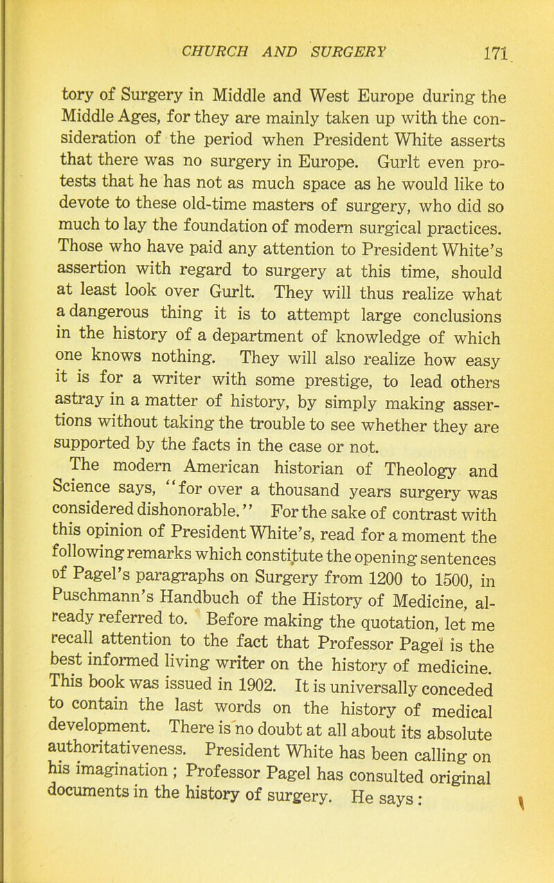 tory of Surgery in Middle and West Europe during the Middle Ages, for they are mainly taken up with the con- sideration of the period when President White asserts that there was no surgery in Europe. Gurlt even pro- tests that he has not as much space as he would like to devote to these old-time masters of surgery, who did so much to lay the foundation of modern surgical practices. Those who have paid any attention to President White’s assertion with regard to surgery at this time, should at least look over Gurlt. They will thus realize what a dangerous thing it is to attempt large conclusions in the history of a department of knowledge of which one knows nothing. They will also realize how easy it is for a writer with some prestige, to lead others astray in a matter of history, by simply making asser- tions without taking the trouble to see whether they are supported by the facts in the case or not. The modern American historian of Theology and Science says, for over a thousand years surgery was considered dishonorable. ’ ’ For the sake of contrast with this opinion of President White’s, read for a moment the following remarks which constitute the opening sentences of Pagel’s paragraphs on Surgery from 1200 to 1500, in Puschmann’s Handbuch of the History of Medicine,'al- ready referred to. Before making the quotation, let me recall attention to the fact that Professor Pagel is the best informed living writer on the history of medicine. This book was issued in 1902. It is universally conceded to contain the last words on the history of medical development. There is no doubt at all about its absolute authoritativeness. President White has been calling on his imagination ; Professor Pagel has consulted original documents in the history of surgery. He says: