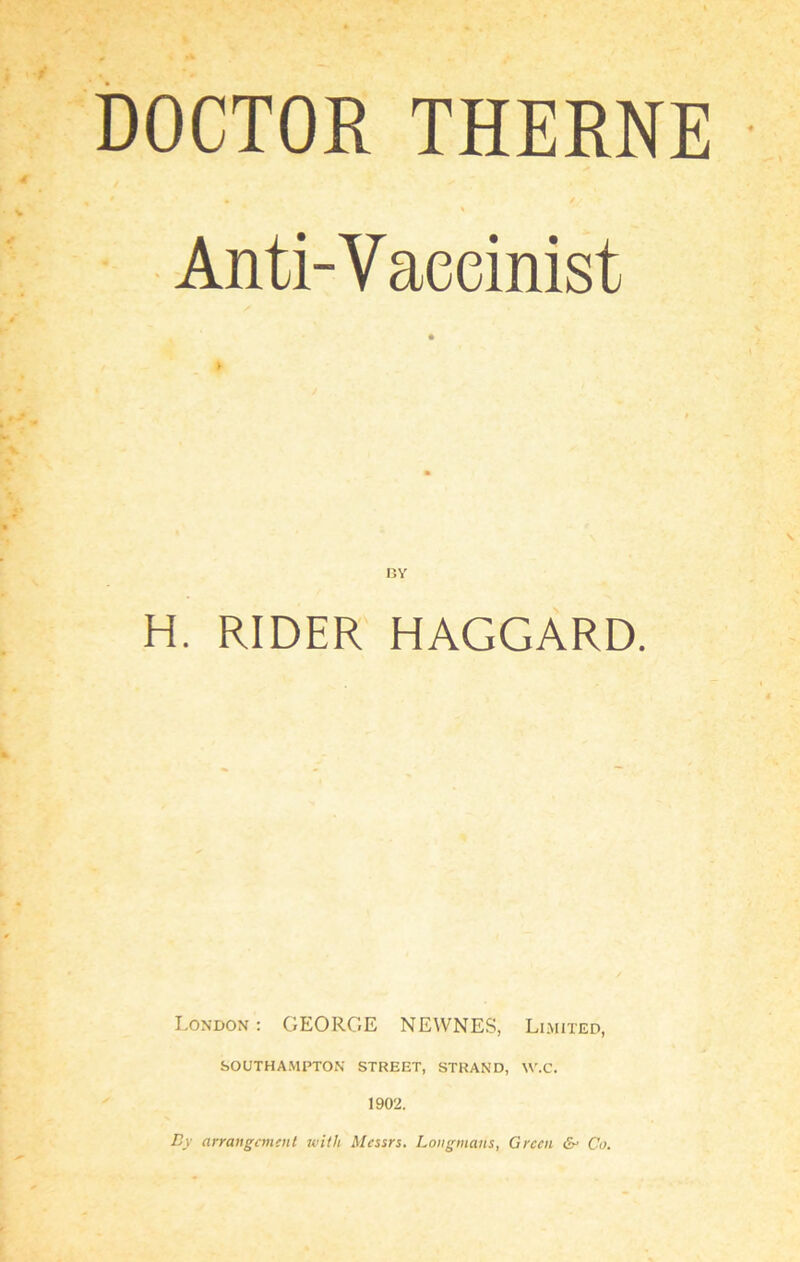 DOCTOR THERNE \ Anti-Vaceinist H. RIDER HAGGARD. London : GEORGE NEWNES, Limited, SOUTHAMPTON STREET, STRAND, W.C. 1902. By arrangement with Messrs. Longmans, Green & Co.