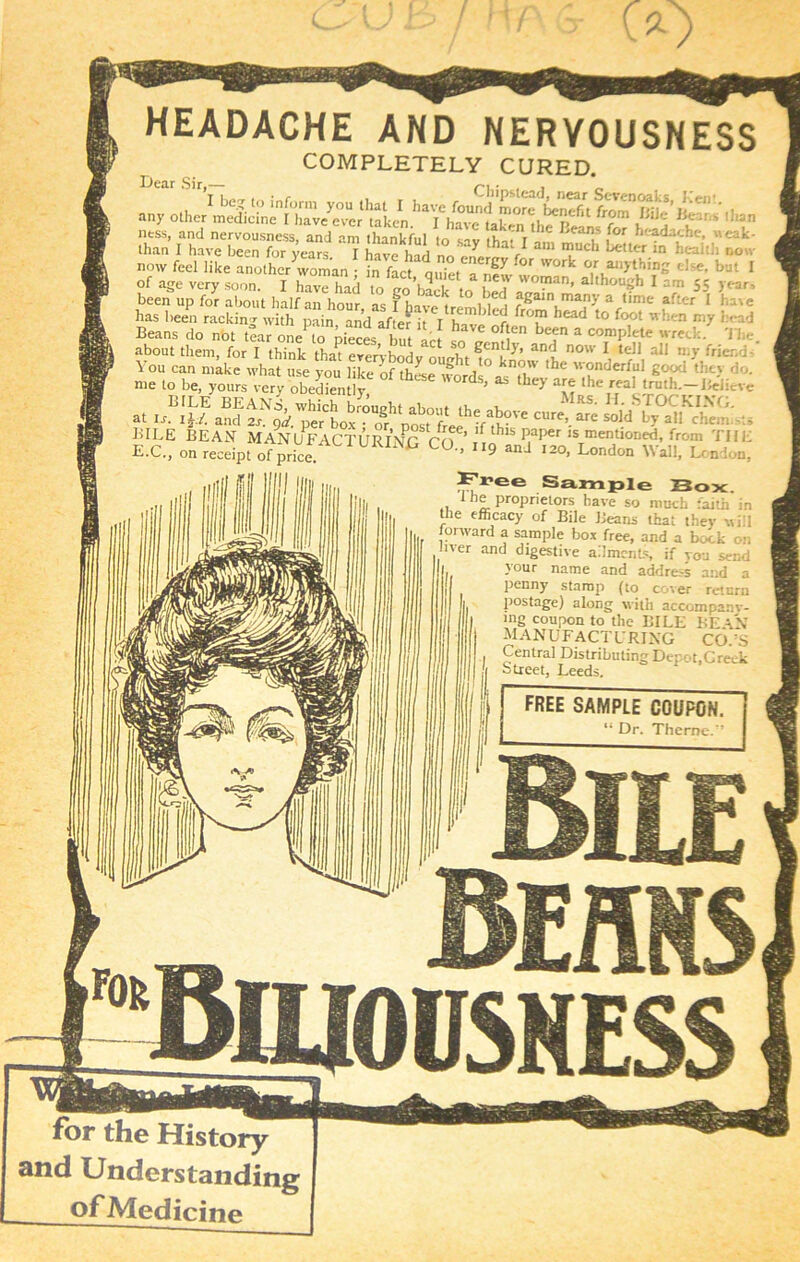 for the History and Understanding of Medicine HEADACHE AND NERVOUSNESS COMPLETELY CURED. any otlK-r ^ s “csrs?5js?? asa ry H “ r* now feel like another woman infa^adefTn^ ^ W“k °,r “>‘hi?2 *'*■ but 1 of age very soon. I have had to <rn ’hn n i °?'an> although I am 55 years been up for about half an hour as f in, L t ° 1 i6 ! ?®aln many a time after 1 have has been racking vthmin^ and af e ^ hT'^'r, ^ t0 f(Xjt wh™ *‘T ^ Beans do not tear one’ to pieces^ but let o il ^7 * C0TmPlete wreck. The about them, for I think that everybody nmrfet an<J now 1 tc'H aJl tny friend at lr.BI^EanJ2^'p« post^f th?f^?Ve CUre’ ™ '°'d U EvpEon^^dpfo^^ice!ACT^E^^^ Fl’ce Sample Sox. 1 he proprietors have so much faith in the efficacy of Bile Beans that thev will forward a sample box free, and a bock on fiver and digestive ailments if vou send your name and address and a penny stamp (to cover return postage) along with accompany- ing coupon to the BILE BE AN manufacturing cots Central Distributing Depot,Greek Street, Leeds. free sample coupon. “ Dr. Theme.’’