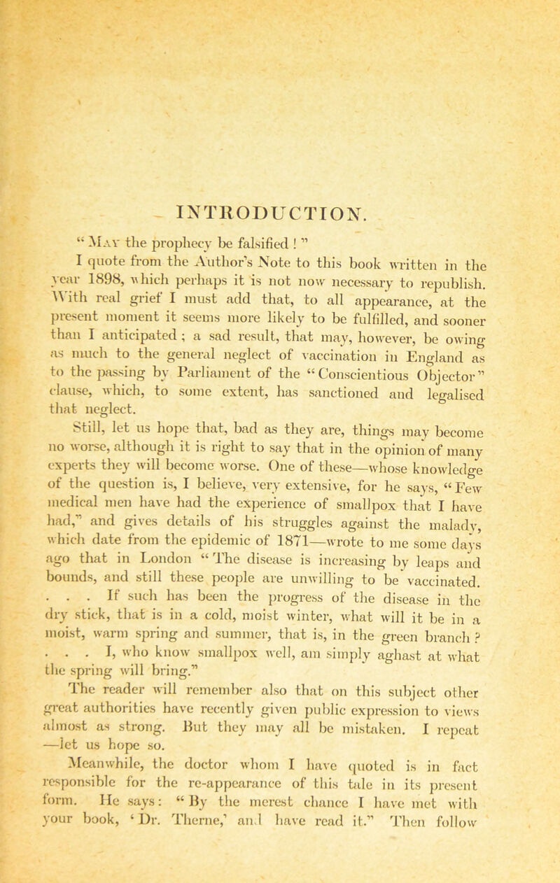 INTRODUCTION. “ May the prophecy be falsified ! ” I quote from the Author’s Note to this book written in the year 1898, which perhaps it is not now necessary to republish. With real grief I must add that, to all appearance, at the present moment it seems more likely to be fulfilled, and sooner than I anticipated; a sad result, that may, however, be owing as much to the general neglect of vaccination in England as to the passing by Parliament of the “Conscientious Objector” clause, which, to some extent, has sanctioned and legalised that neglect. Still, let us hope that, bad as they' are, things may become no worse, although it is right to say that in the opinion of many experts they will become worse. One of these—whose knowledge of the question is, I believe, very extensive, for he says, “ Few medical men have had the experience of smallpox that I have had,” and gives details of his struggles against the malady, which date from the epidemic of 1871—wrote to me some days ago that in London “ lhe disease is increasing by leaps and bounds, and still these people are unwilling to be vaccinated. . . . If such has been the progress of the disease in the dry stick, that is in a cold, moist winter, what will it be in a moist, warm spring and summer, that is, in the green branch P . . . I, who know smallpox well, am simply aghast at what the spring will bring.” The reader will remember also that on this subject other great authorities have recently given public expression to views almost as strong. Put they may all be mistaken. I repeat —let us hope so. Meanwhile, the doctor whom I have quoted is in fact responsible for the re-appearance of this tale in its present form. He says: “By the merest chance I have met with your book, ‘Dr. Theme,’ and have read it.” Then follow