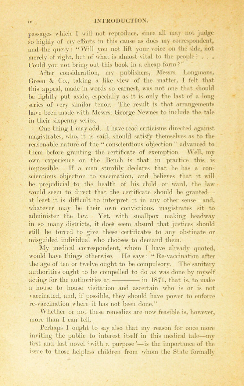V passages which I will not reproduce, since all may not judge so highly of my efforts in this cause as does my correspondent, and the query: “Will you not lift your voice on the side, not merely of right, but of what is almost vital to the people ? . . . Could you not bring out this book in a cheap form r‘ After consideration, my publishers, Messrs. Longmans, Green & Co., taking a like view of the matter, I felt that this appeal, made in words so earnest, was not one that should be lightly put aside, especially as it is only the last of a long series of very similar tenor. The result is that arrangements have been made with Messrs. George Newnes to include the tale in their sixpenny series. One thing I may add. I have read criticisms directed against magistrates, who, it is said, should satisfy themselves as to the reasonable nature of the “conscientious objection ” advanced to them before granting the certificate of exemption. Well, my own experience on the Bench is that in practice this is impossible. If a man sturdily declares that he has a con- scientious objection to vaccination, and believes that it will be prejudicial to the health of his child or ward, the law- would seem to direct that the certificate should be granted— at least it is difficult to interpret it in any other sense—and, whatever may be their own convictions, magistrates sit to administer the law. Yet, with smallpox making headway in so many districts, it does seem absurd that justices should still be forced to give these certificates to any obstinate or misguided individual who chooses to demand them. My medical correspondent, whom I have already quoted, would have things otherwise. He says : “ Re-vaccination after the age of ten or twelve ought to be compulsory. The sanitary authorities ought to be compelled to do as was done bv myself acting for the authorities at in 1871, that is, to make a house to house visitation and ascertain who is or is not vaccinated, and, if possible, they should have power to enforce re-vaccination where it has not been done.” Whether or not these remedies arc now feasible is. however, more than I can tell. Perhaps I ought to say also that my reason for once more inviting the public to interest itself in this medical tale—my first and last novel ‘ with a purpose ’—is the importance of the issue to those helpless children from whom the State formally