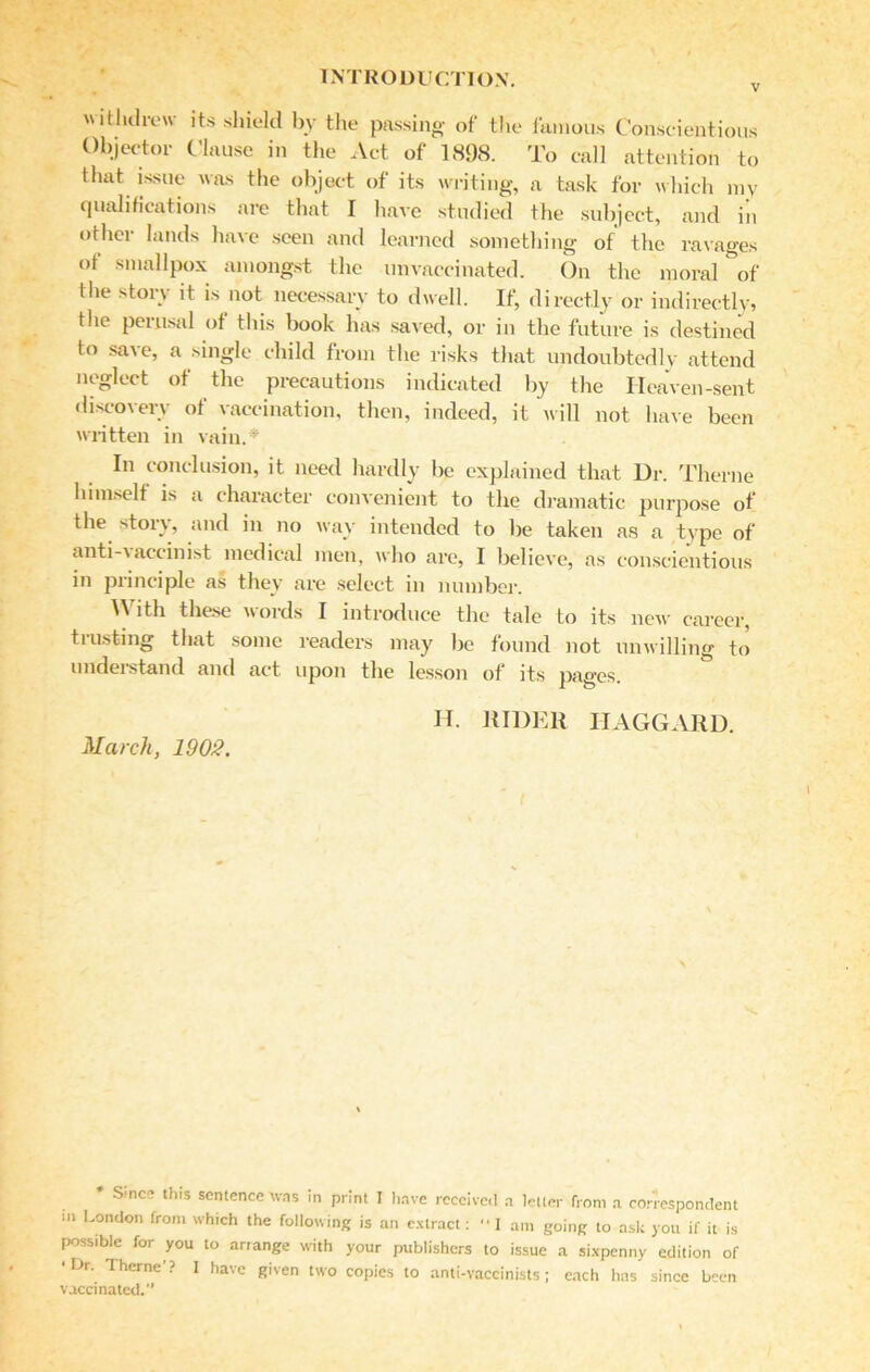 v withdrew its shield by the passing of the famous Conscientious Objector Clause in the Act of 1898. To call attention to that issue was the object of its writing, a task for which my qualifications are that I have studied the subject, and in other lands have seen and learned something of the ravages of smallpox amongst the unvaccinated. On the moral of the story it is not necessary to dwell. If, directly or indirectly, the perusal of this book has saved, or in the future is destined to save, a single child from the risks that undoubtedly attend neglect of the precautions indicated by the Heaven-sent discovery of vaccination, then, indeed, it will not have been written in vain.* In conclusion, it need hardly be explained that Ur. Theme lnmself is a character convenient to the dramatic purpose of the story, and in no way intended to be taken as a type of anti-vaccinist medical men, who are, I believe, as conscientious in principle as they are select in number. With these words I introduce the tale to its new career, tilisting that some readers may be found not unwilling to understand and act upon the lesson of its pages. H. RIDER HAGGARD. March, 1908. * Since this sentence was in print I have received a letter from a correspondent in London from which the following is an extract:  I am going to ask you if it is possible for you to arrange with your publishers to issue a sixpenny edition of •Dr. Therne'? I have given two copies to anti-vaccinists; each has since been vaccinated.”