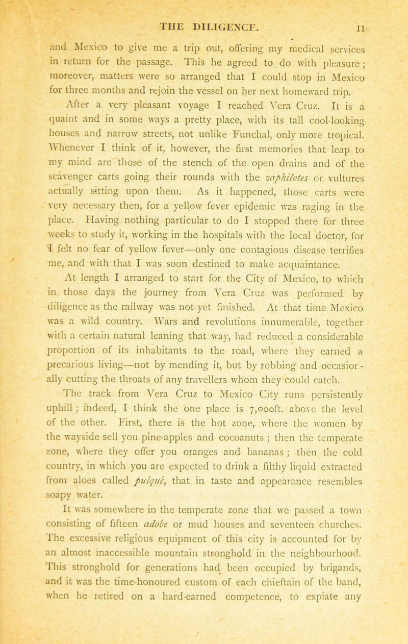 and Mexico to give me a trip out, offering my medical services in return for the passage. This he agreed to do with pleasure; moreover, matters were so arranged that I could stop in Mexico for three months and rejoin the vessel on her next homeward trip. After a very pleasant voyage I reached Vera Cruz. It is a quaint and in some ways a pretty place, with its tall cool-looking houses and narrow streets, not unlike Funchal, only more tropical. Whenever I think of it, however, the first memories that leap to my mind are those of the stench of the open drains and of the scavenger carts going their rounds with the zaphilotes or vultures actually sitting upon them. As it happened, those carts were very necessary then, for a yellow fever epidemic was raging in the place. Having nothing particular to do I stopped there for three weeks to study it, working in the hospitals with the local doctor, for I felt no fear of yellow fever—only one contagious disease terrifies me, and with that I was soon destined to make acquaintance. At length I arranged to start for the City of Mexico, to which in those days the journey from Vera Cruz was performed by diligence as the railway was not yet finished. At that time Mexico was a wild country. Wars and revolutions innumerable, together with a certain natural leaning that way, had reduced a considerable proportion of its inhabitants to the road, where they earned a precarious living—not by mending it, but by robbing and occasion- ally cutting the throats of any travellers whom they could catch. The track from Vera Cruz to Mexico City runs persistently uphill : indeed, I think the one place is 7,000ft. above the level of the other. First, there is the hot zone, where the women by the wayside sell you pine-apples and cocoanuts ; then the temperate zone, where they offer you oranges and bananas ; then the cold country, in which you are expected to drink a filthy liquid extracted from aloes called pulque, that in taste and appearance resembles soapy water. It was somewhere in the temperate zone that we passed a town consisting of fifteen adobe or mud houses and seventeen churches. The excessive religious equipment of this city is accounted for by an almost inaccessible mountain stronghold in the neighbourhood. This stronghold for generations had been occupied by brigands, and it was the time-honoured custom of each chieftain of the band, when he retired on a hard-earned competence, to expiate any