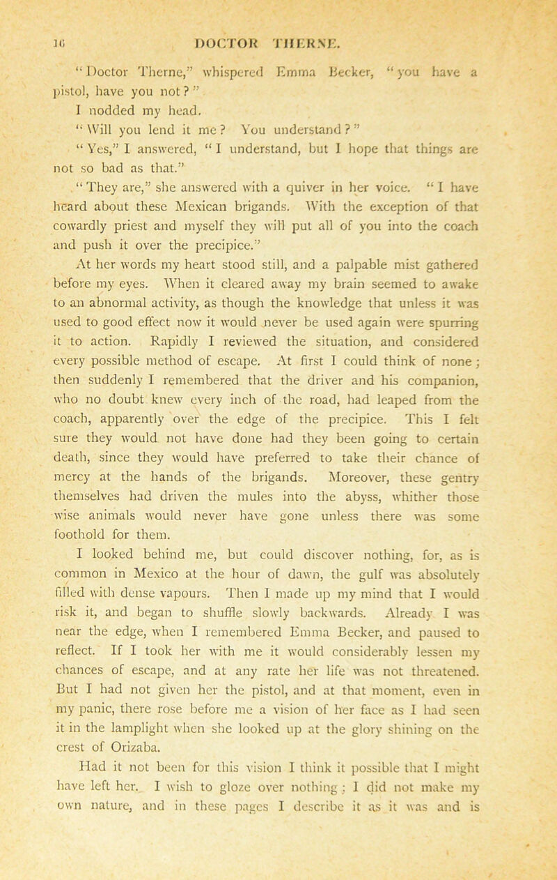 “Doctor Theme,” whispered Emma Becker, “you have a pistol, have you not ? ” I nodded my head. “ Will you lend it me ? You understand ? ” “ Yes,” I answered, “ I understand, but I hope that things are not so bad as that.” . “ They are,” she answered with a quiver in her voice. “ I have heard about these Mexican brigands. With the exception of that cowardly priest and myself they will put all of you into the coach and push it over the precipice.” At her words my heart stood still, and a palpable mist gathered before my eyes. When it cleared away my brain seemed to awake to an abnormal activity, as though the knowledge that unless it was used to good effect now it would never be used again were spurring it to action. Rapidly I reviewed the situation, and considered every possible method of escape. At first I could think of none ; then suddenly I remembered that the driver and his companion, who no doubt knew every inch of the road, had leaped from the coach, apparently over the edge of the precipice. This I felt sure they would not have done had they been going to certain death, since they would have preferred to take their chance of mercy at the hands of the brigands. Moreover, these gentry themselves had driven the mules into the abyss, whither those wise animals would never have gone unless there was some foothold for them. I looked behind me, but could discover nothing, for, as is common in Mexico at the hour of dawn, the gulf was absolutely filled with dense vapours. Then I made up my mind that I would risk it, and began to shuffle slowly backwards. Already I was near the edge, when I remembered Emma Becker, and paused to reflect. If I took her with me it would considerably lessen my chances of escape, and at any rate her life was not threatened. But I had not given her the pistol, and at that moment, even in my panic, there rose before me a vision of her face as I had seen it in the lamplight when she looked up at the glory shining on the crest of Orizaba. Had it not been for this vision I think it possible that I might have left her. I wish to gioze over nothing : I did not make my own nature, and in these pages I describe it as it was and is