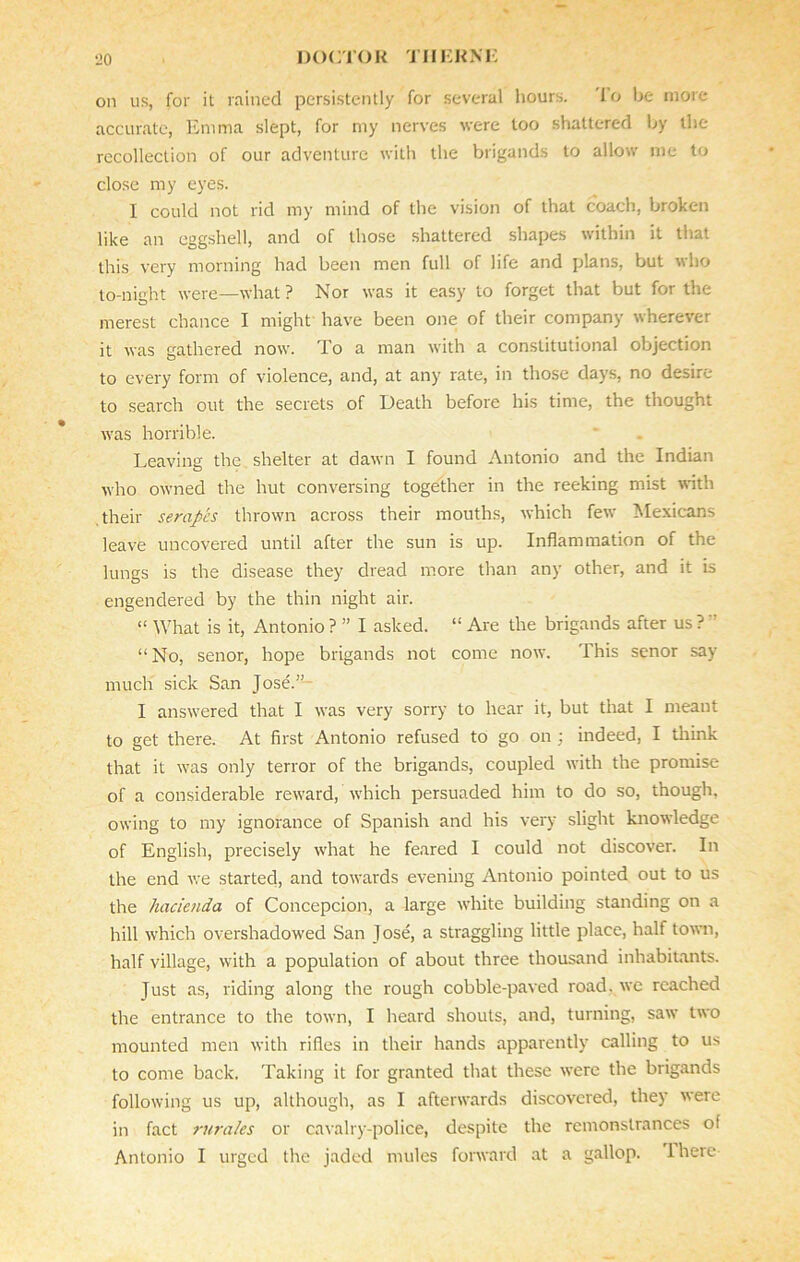 on us, for it rained persistently for several hours. 1 o be more accurate, Emma slept, for my nerves were too shattered by the recollection of our adventure with the brigands to allow me to close my eyes. I could not rid my mind of the vision of that coach, broken like an eggshell, and of those shattered shapes within it that this very morning had been men full of life and plans, but who to-night were—what ? Nor was it easy to forget that but for the merest chance I might have been one of their company wherever it was gathered now. To a man with a constitutional objection to every form of violence, and, at any rate, in those days, no desire to search out the secrets of Death before his time, the thought was horrible. Leaving the shelter at dawn I found Antonio and the Indian who owned the hut conversing together in the reeking mist with their serapes thrown across their mouths, which few Mexicans leave uncovered until after the sun is up. Inflammation of the lungs is the disease they dread more than any other, and it is engendered by the thin night air. “ What is it, Antonio ? ” I asked. “ Are the brigands after us ? ” “ No, senor, hope brigands not come now. This senor say much sick San Jose.” I answered that I was very sorry to hear it, but that I meant to get there. At first Antonio refused to go on ; indeed, I think that it was only terror of the brigands, coupled with the promise of a considerable reward, which persuaded him to do so, though, owing to my ignorance of Spanish and his very slight knowledge of English, precisely what he feared I could not discover. In the end we started, and towards evening Antonio pointed out to us the hacienda of Concepcion, a large white building standing on a hill which overshadowed San Jose, a straggling little place, half town, half village, with a population of about three thousand inhabitants. Just as, riding along the rough cobble-paved road, we reached the entrance to the town, I heard shouts, and, turning, saw two mounted men with rifles in their hands apparently calling to us to come back. Taking it for granted that these were the brigands following us up, although, as I afterwards discovered, they were in fact rurales or cavalry-police, despite the remonstrances of Antonio I urged the jaded mules forward at a gallop. There