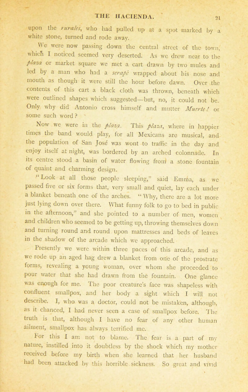upon the utrales, who had pulled up at a spot marked L>y a white stone, turned and rode away. We were now passing down the central street of the town, which I noticed seemed very deserted. As we drew near to the plaza or market square we met a cart drawn by two mules and led by a man who had a serape wrapped about his nose and mouth as though it were still the hour before dawn. Over the contents of this cart a black cloth was thrown, beneath which were outlined shapes which suggested—but, no, it could not be. Only why did Antonio cross himself and mutter Muerte! or some such word ? ' Jsow we were in the plaza. This plaza, where in happier times the band would play, for all Mexicans are musical, and the population of San Jose was wont to traffic in the day and enjoy itself at night, was bordered by an arched colonnade. In its centie stood a basin of water flowing from a stone fountain of quaint and charming design. “ Look at all those people sleeping,” said Emilia, as we passed five or six forms that, very small and quiet, lay each under a blanket beneath one of the arches. “ Why, there are a lot more just lying down over there. What funny folk to go to bed in public in the afternoon, and she pointed to a number of men, women and children who seemed to be getting up, throwing themselves down and turning round and round upon mattresses and beds of leaves in the shadow of the arcade which we approached. Presently we were within three paces of this arcade, and as we rode up an aged hag drew a blanket from one of the prostrate forms, revealing a young woman, over whom she proceeded to pour water that she had drawn from the fountain. One glance was enough for me. The poor creature’s face was shapeless with confluent smallpox, and her body a sight which I will not describe. I, who was a doctor, could not be mistaken, although, as it chanced, I had never seen a case of smallpox before. The truth is that, although I have no fear of any other human ailment, smallpox has always terrified me. I*or this I am not to blame. The fear is a part of my nature, instilled into it doubtless by the shock which my mother received before my birth when she learned that her husband had been attacked by this horrible sickness. So great and vivid