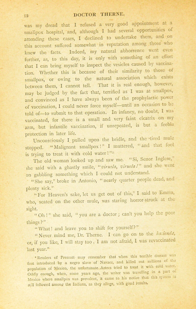 was my dread that I refused a very good appointment at a smallpox hospital, and, although I had several opportunities of attending these cases, I declined to undertake them, and on this account suffered somewhat in reputation among those who knew the facts. Indeed, my natural abhorrence went even further, as, to this day, it is only with something of an effort that I can bring myself to inspect the vesicles caused by vaccina- tion. Whether this is because of their similarity to those of smallpox, or owing to the natural association which exists between them, I cannot tell. That it is real enough, however, may be judged by the fact that, terrified as I was at smallpox, and convinced as I have always been of the prophylactic power of vaccination, 1 could never force myself—until an occasion to be told of—to submit to that operation. In infancy, no doubt, I was vaccinated, for there is a small and very faint cicatrix on m> arm, but infantile vaccination, if unrepeated, is but a feeble protection in later life. Unconsciously I pulled upon the bridle, and the 'tired mule stopped. “Malignant smallpox!” I muttered, “and that fool is trying to treat it with cold water! The old woman looked up and saw me. “ Si, Senor Inglese, she said with a ghastly smile, “virus/a, v true la 1 ” and she vent on gabbling something which I could not understand. “ She say,” broke in Antonio, “ nearly quarter people dead, and plenty sick.” “ For Heaven’s sake, let us get out of this,” I said to Emma, who, seated on the other mule, was staring horror-struck at the sight. “ oh ! ” she said, “ you are a doctor ; can’t you help the peer things ?” “ What! and leave you to shift for yourself? ’ “ Never mind me, Dr. Theme. I can go on to the hastaufJ, or, if you like, I will stay too . I am not afraid, I was revaccinated last year.” ‘Readers of Prescott may remember that when this terrible disease was first introduced by a negro slave of Navacz, and killed out millions of rt population of Mexico, the unfortunate. Aztecs tried to treat it with cold waU i. Oddly enough, when, some years ago, the writer was travelling in a pait of Mexico where smallpox was prevalent, it came to his notice that this svs.o.i still followed among the Indians, as they allege, with good results.